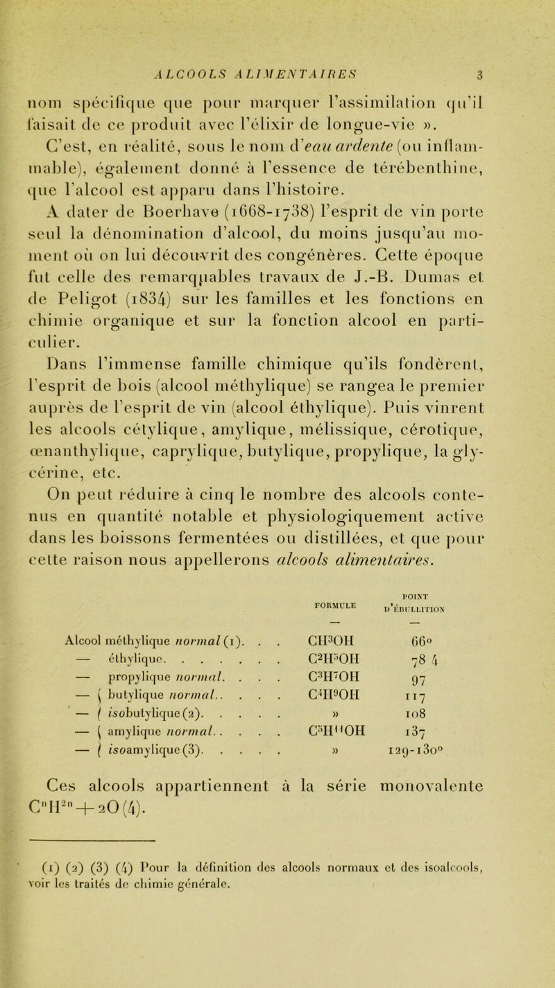 nom S|)éci(ic|ue que pour marquer rassimilation (ju’il laisait de ce produit avec l’clixir de longue-vie ». C’est, en réalité, sous le nom d'eau arde?ile {ou inllam- mable), également donné à l’essence de térébenthine, que l’alcool est apparu dans l’histoire. A dater de Boerhave (1668-1738) l’esprit de vin [)orte seul la dénomination d’alcool, du moins jusqu’au mo- ment oii on lui décou-vrit des congénères. Cette épo([ue fut celle des remarqpables travaux de J.-B. Dumas et de Peligot (i834) sur les familles et les fonctions en chimie organique et sur la fonction alcool en parti- culier. Dans l’immense famille chimique qu’ils fondèrent, l’esprit de bois (alcool méthylique) se rangea le premier auprès de l’esprit de vin (alcool éthylique). Puis vinrent les alcools cétylique, amylique, mélissique, cérotique, œnanthylique, caprylique, butylique, propylique, la gly- cérine, etc. On peut réduire à cinq le nombre des alcools conte- nus en quantité notable et physiologiquement active dans les boissons fermentées ou distillées, et que pour cette raison nous appellerons alcools alimentaires. FORMULE POINT d’érulution Alcool méthylique (i). . CII30H G 60 — éthylique C2H30H 78 4 — propylique iionnal. . C3HOH 97 — ( butylique normal C^IPOH 117 — ( isobutylique (2) » 108 •— ^ amylique normal 137 — { i^oamylique (3) » 129-130'^ is alcools appartiennent à la série monoval C11 + 20(4). (i) (2) (3) (4) Pour la définition des alcools normaux et des Isoalcools, voir les traités de cliimie générale.
