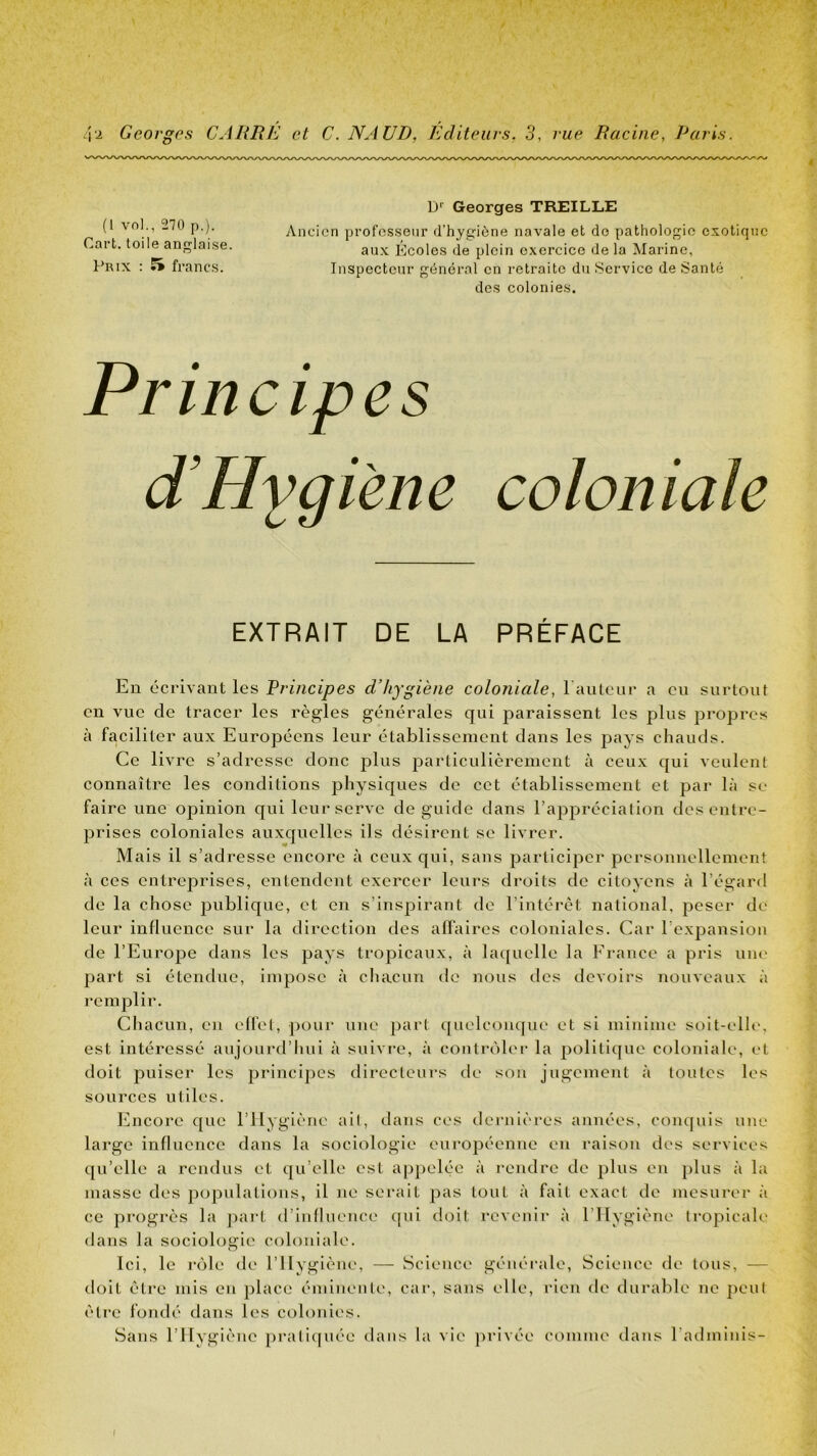 (1 vol., 270 p.). Cart. toile anglaise. t'Rix : 5* francs. D Georges TREILLE Ancien professeur d’hygiùne navale et de pathologie exotique aux Ecoles de plein exercice de la Marine, Inspecteur général en retraite du Service de Santé des colonies. Principes d’Hygiene coloniale EXTRAIT DE LA PRÉFACE En écrivant les Principes d’hygiène coloniale, raïUcur a eu surtout en vue de tracer les règles générales qui paraissent les plus propres à faciliter aux Européens leur établissement dans les pays chauds. Ce livre s’adresse donc plus particulièrement à ceux c[ui veulent connaître les conditions physiques de cet établissement et par là se faire une opinion qui leur serve de guide dans l’appréciation des entre- prises coloniales auxc^uelles ils désirent se livrer. Mais il s’adresse encore à ceux qui, sans participer personnellement à ces entreprises, entendent exercer leurs droits de citoyens à l’égard de la chose publique, et en s’inspirant de l’intérêt national, peser de leur influence sur la direction des affaires coloniales. Car l’expansion de l’Europe dans les pays tropicaux, à bu[uelle la France a pris uiu' part si étendue, impose à chacun de nous des devoirs nouveau.x à remplir. Chacun, en effet, poui* une part ([uelcouque et si minime soit-elle, est intéressé aujourd’hui à suivi'e, à contrôler la politique coloniale, et doit puiser les principes directeurs de son jugement à toutes les sources utiles. Encore que l’ilygiène ait, dans ces dernières années, conquis une large influence dans la sociologie européenne en raison des services qu’elle a rendus et qu’elle est ap])elée à rendre de plus en ])lus à la masse des populations, il ne serait pas tout à fait exact de mesurer à ce progrès la pai*t d’influence qui doit revenir à l’Hygiène tropicale dans la sociologie coloniale. Ici, le rôle de l’Ilygièue, — Science générale. Science de tous, — doit être mis eu place éminente, car, sans elle, rien de durable ne ])eul être fondé dans les colonies. Sans l’Hygiène prali([uée dans la vie privée comme dans l’atlminis-