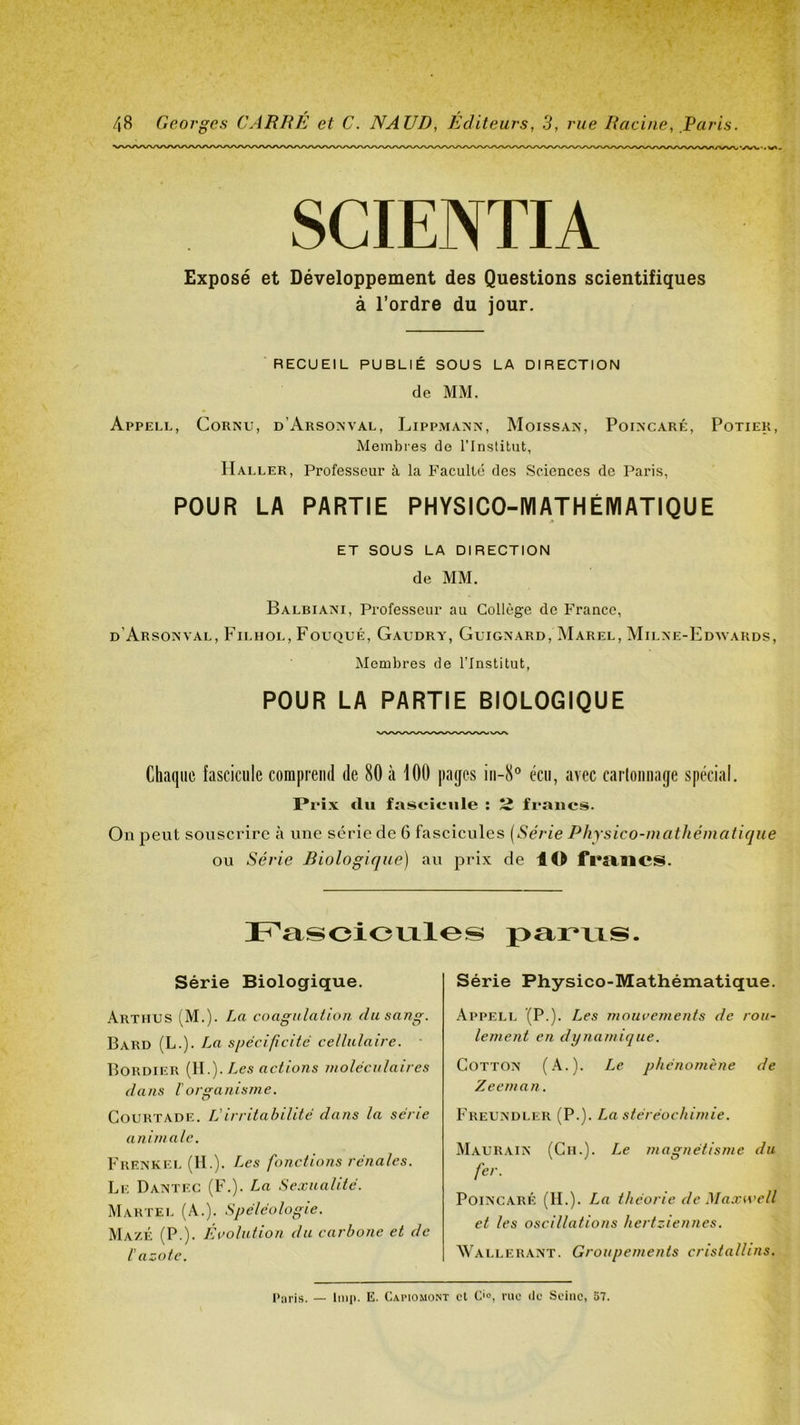 SCIENTIA Exposé et Développement des Questions scientifiques à l’ordre du jour. RECUEIL PUBLIÉ SOUS LA DIRECTION de MM. Appell, Cornu, d’Arsonval, Lippmann, Moissan, Poincaré, Potier, Membres de l’Institut, Haller, Professeur à la Faculté des Sciences de Paris, POUR LA PARTIE PHYSICO-IYIATHÉMATIQUE A ET SOUS LA DIRECTION de MM. Balbiani, Professeur au Collège de France, d’Arsonval, Filhol, Fouqué, Gaudry, Guignard, Marel, Milne-Edwards, Membres de l’Institut, POUR LA PARTIE BIOLOGIQUE Chaque fascicule comprend de 80 à 100 pages iii-8° écii, avec carloiiiiage spécial. Prix du fascicule ; îî francs. On peut souscrire à une série de 6 fascicules [Série Physico-mathématique ou Série Biologique] au prix de lO fi’îtMCS. pa.r*ixs. Série Biologique. Arthus (M.). La cnagidation. du sang. Bard (L.). La spécificité cellulaire. ■ Bordier [\\ .]. Les actions moléculaires daJis rorganisme. CoURTADE. L'irritabilité dans la série animale. Frenkel (IL). Les fonctions rénales. Le Dantec (F.). La Sexualité. Martel (A.). Spéléologie. MazÉ (P.). Évolution du carbone et de C azote. Série Physico-Mathématique. Appell (P.). Les mouvements de rou- lement en dynamique. COTTON (A.). Le phénomène de Z e cm an. Freundler (P.). La stéréochimie. Maurain (Ch.). Le magnétisme du fer. Poincaré (IL). La théorie de Ma.xwcll et les oscillations hertziennes. Wallerant. Groupements cristallins. Paris. — lmp. E. Capiomont cl C'°, rue de Seine, 57.