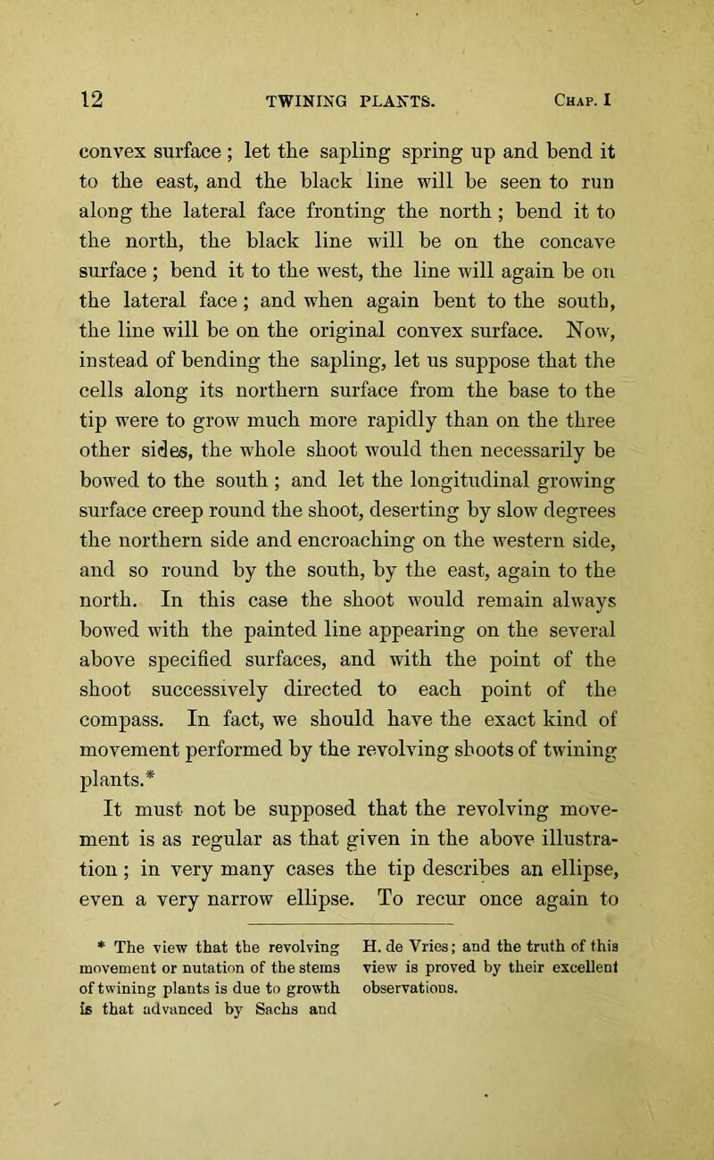 convex surface ; let the sapling spring up and bend it to the east, and the black line will be seen to run along the lateral face fronting the north; bend it to the north, the black line will be on the concave surface ; bend it to the west, the line will again be on the lateral face; and when again bent to the south, the line will be on the original convex surface. Now, instead of bending the sapling, let us suppose that the cells along its northern surface from the base to the tip were to grow much more rapidly than on the three other sides, the whole shoot would then necessarily be bowed to the south ; and let the longitudinal growing surface creep round the shoot, deserting by slow degrees the northern side and encroaching on the western side, and so round by the south, by the east, again to the north. In this case the shoot would remain always bowed with the painted line appearing on the several above specified surfaces, and with the point of the shoot successively directed to each point of the compass. In fact, we should have the exact kind of movement performed by the revolving shoots of twining plants.* It must not be supposed that the revolving move- ment is as regular as that given in the above illustra- tion ; in very many cases the tip describes an ellipse, even a very narrow ellipse. To recur once again to * The view that the revolving H. de Vries; and the truth of this movement or nutation of the stems view is proved by their excellent of twining plants is due to growth observations, is that advanced by Sachs and