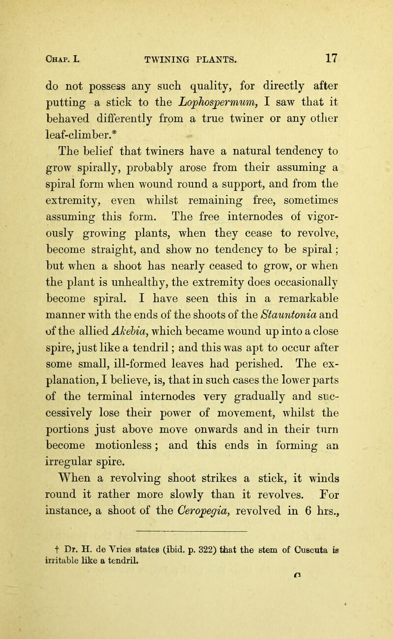 do not possess any such quality, for directly after putting a stick to the Lophospermum, I saw that it behaved differently from a true twiner or any other leaf-climber.* The belief that twiners have a natural tendency to grow spirally, probably arose from their assuming a spiral form when wound round a support, and from the extremity, even whilst remaining free, sometimes assuming this form. The free internodes of vigor- ously growing plants, when they cease to revolve, become straight, and show no tendency to be spiral; but when a shoot has nearly ceased to grow, or when the plant is unhealthy, the extremity does occasionally become spiral. I have seen this in a remarkable manner with the ends of the shoots of the Stauntonia and of the allied Akebia, which became wound up into a close spire, just like a tendril; and this was apt to occur after some small, ill-formed leaves had perished. The ex- planation, I believe, is, that in such cases the lower parts of the terminal internodes very gradually and suc- cessively lose their power of movement, whilst the portions just above move onwards and in their turn become motionless; and this ends in forming an irregular spire. When a revolving shoot strikes a stick, it winds round it rather more slowly than it revolves. For instance, a shoot of the Ceropegia, revolved in 6 hrs.. t Dr. H. de Vries states (ibid. p. 322) that the stem of Cuscuta is irritable like a tendril. o