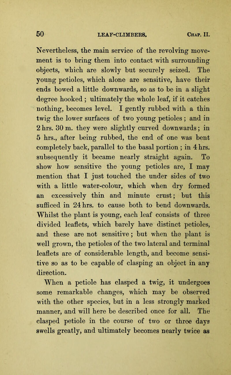 Nevertheless, the main service of the revolving move- ment is to bring them into contact with surrounding objects, which are slowly but securely seized. The young petioles, which alone are sensitive, have their ends bowed a little downwards, so as to be in a slight degree hooked ; ultimately the whole leaf, if it catches nothing, becomes level. I gently rubbed with a thin twig the lower surfaces of two young petioles ; and in 2 hrs. 30 m. they were slightly curved downwards; in 5 hrs., after being rubbed, the end of one was bent completely back, parallel to the basal portion ; in 4 hrs. subsequently it became nearly straight again. To show how sensitive the young petioles are, I may mention that I just touched the under sides of two with a little water-colour, which when dry formed an excessively thin and minute crust; but this sufficed in 24 hrs. to cause both to bend downwards. Whilst the plant is young, each leaf consists of three divided leaflets, which barely have distinct petioles, and these are not sensitive; but when the plant is well grown, the petioles of the two lateral and terminal leaflets are of considerable length, and become sensi- tive so as to be capable of clasping an object in any direction. When a petiole has clasped a twig, it undergoes some remarkable changes, which may be observed with the other species, but in a less strongly marked manner, and will here be described once for all. The clasped petiole in the course of two or three days swells greatly, and ultimately becomes nearly twice as