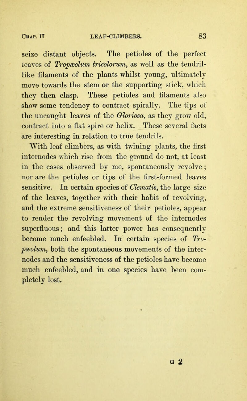 seize distant objects. The petioles of the perfect leaves of Tropeeolwn tricolorum, as well as the tendril- like filaments of the plants whilst young, ultimately move towards the stem or the supporting stick, which they then clasp. These petioles and filaments also show some tendency to contract spirally. The tips of the uncaught leaves of the Gloriosa, as they grow old, contract into a flat spire or helix. These several facts are interesting in relation to true tendrils. With leaf climbers, as with twining plants, the first internodes which rise from the ground do not, at least in the cases observed by me, spontaneously revolve; nor are the petioles or tips of the first-formed leaves sensitive. In certain species of Clematis, the large size of the leaves, together with their habit of revolving, and the extreme sensitiveness of their petioles, appear to render the revolving movement of the internodes superfluous; and this latter power has consequently become much enfeebled. In certain species of Tro- •pseolum, both the spontaneous movements of the inter- nodes and the sensitiveness of the petioles have become much enfeebled, and in one species have been com- pletely lost.