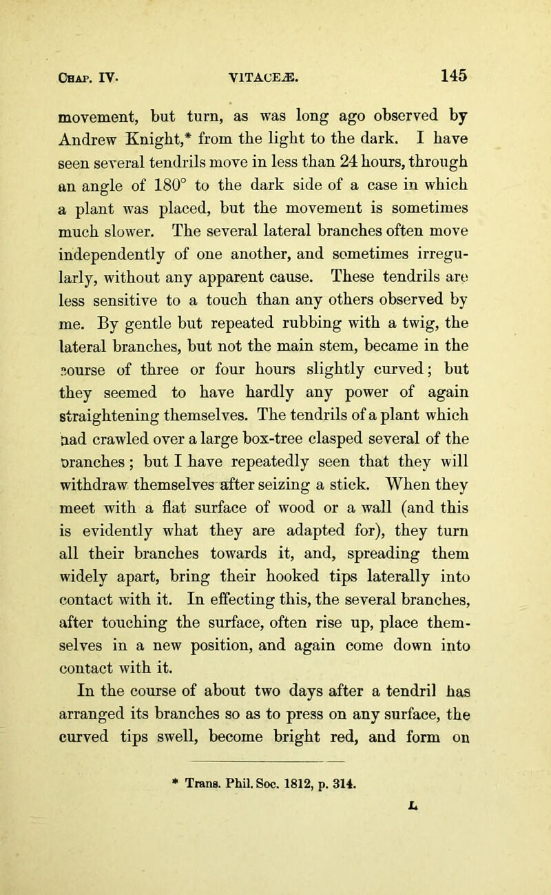 movement, but turn, as was long ago observed by Andrew Knight,* from the light to the dark. I have seen several tendrils move in less than 24 hours, through an angle of 180° to the dark side of a case in which a plant was placed, but the movement is sometimes much slower. The several lateral branches often move independently of one another, and sometimes irregu- larly, without any apparent cause. These tendrils are less sensitive to a touch than any others observed by me. By gentle but repeated rubbing with a twig, the lateral branches, but not the main stem, became in the course of three or four hours slightly curved; but they seemed to have hardly any power of again straightening themselves. The tendrils of a plant which aad crawled over a large box-tree clasped several of the tranches; but I have repeatedly seen that they will withdraw themselves after seizing a stick. When they meet with a flat surface of wood or a wall (and this is evidently what they are adapted for), they turn all their branches towards it, and, spreading them widely apart, bring their hooked tips laterally into contact with it. In effecting this, the several branches, after touching the surface, often rise up, place them- selves in a new position, and again come down into contact with it. In the course of about two days after a tendril has arranged its branches so as to press on any surface, the curved tips swell, become bright red, and form on * Trans. Phil. Soc. 1812, p. 314.