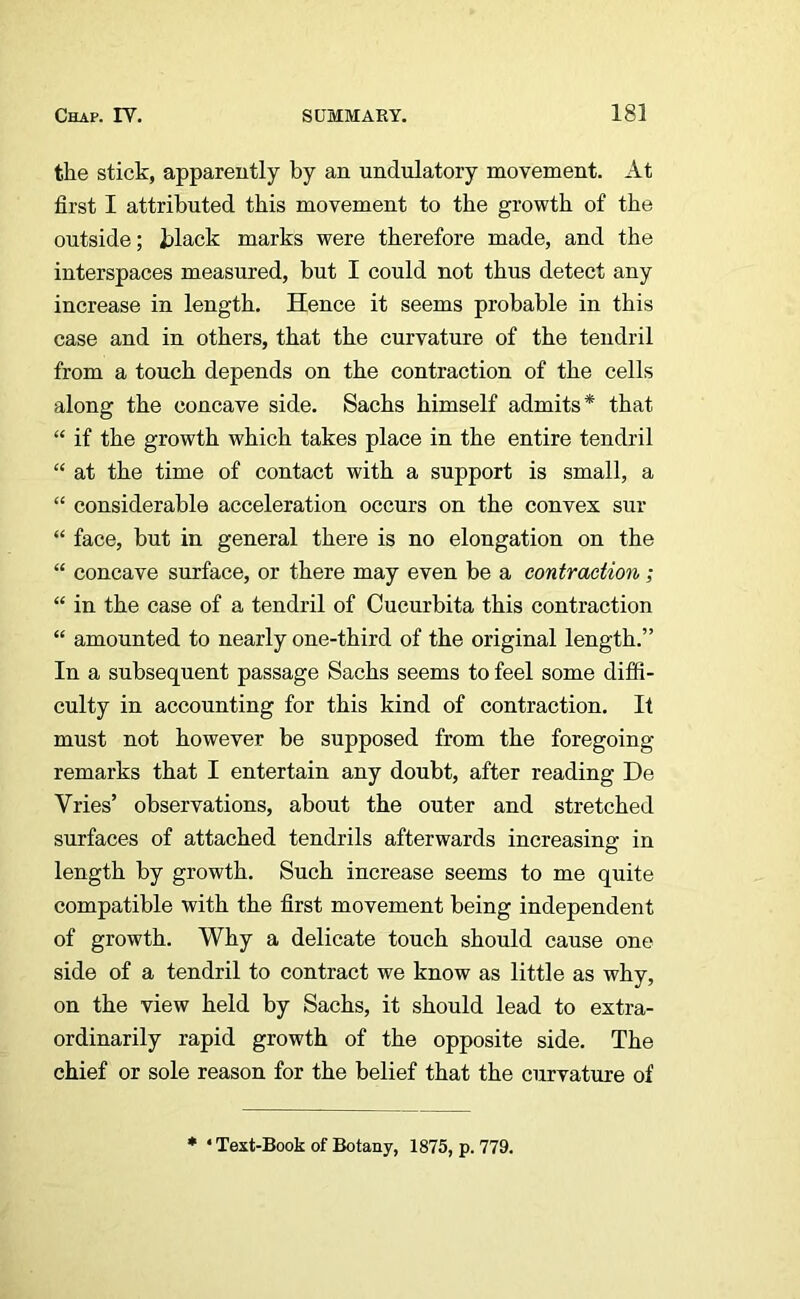 the stick, apparently by an undulatory movement. At first I attributed this movement to the growth of the outside; black marks were therefore made, and the interspaces measured, but I could not thus detect any increase in length. Hence it seems probable in this case and in others, that the curvature of the tendril from a touch depends on the contraction of the cells along the concave side. Sachs himself admits* that “ if the growth which takes place in the entire tendril “ at the time of contact with a support is small, a “ considerable acceleration occurs on the convex sur “ face, but in general there is no elongation on the “ concave surface, or there may even be a contraction; “ in the case of a tendril of Cucurbita this contraction “ amounted to nearly one-third of the original length.” In a subsequent passage Sachs seems to feel some diffi- culty in accounting for this kind of contraction. It must not however be supposed from the foregoing remarks that I entertain any doubt, after reading De Vries’ observations, about the outer and stretched surfaces of attached tendrils afterwards increasing in length by growth. Such increase seems to me quite compatible with the first movement being independent of growth. Why a delicate touch should cause one side of a tendril to contract we know as little as why, on the view held by Sachs, it should lead to extra- ordinarily rapid growth of the opposite side. The chief or sole reason for the belief that the curvature of * 4 Text-Book of Botany, 1875, p. 779.