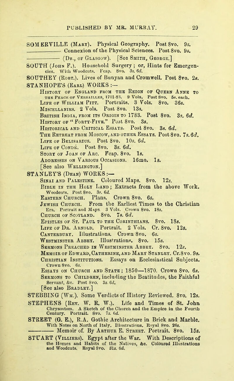 SOMERVILLE (Mart). Physical Geography. Post 8vo. 9s. - Connexion of the Physical Sciences. Post8vo. 9s. (Dr., of Glasgow). [See Smith, George.] SOUTH (John F.). Household Surgery ; or. Hints for Emergen- cies. With Woodcuts. Fcap. 8vo, 3s. 6c?. SOUTHEY (Robt.). Lives of Bunyan and Cromwell. Post 8vo. 2a. STANHOPE’S (Earl) WORKS History of England from the Reign of Queen Anne to the Peace of Versailles, 1701-81. 9 Vols. Post 8vo. 5s. each. Life of William Pitt. Portraits. 3 Yols. 8vo. 36a. Miscellanies. 2 Vols. Post 8vo. 13a. British India, from its Origin to 1783. Post 8vo. 3a. 6d. History of “ Forty-Five.” Po3t 8vo. 3a. Historical and Critical Essays. Post 8vo. 3a. 6d. The Retreat from Moscow, and other Essays. Post 8vo. 7s. 6<J. Life of Belisarius. Post 8vo. 10a. 6d. Life of Conde. Post 8vo. 3a. 6d. Story of Joan of Arc. Fcap. 8vo. la. Addresses on Various Occasions. 16mo. Is. [See also Wellington.] STANLEY’S (Dean) WORKS:— Sinai and Palestine. Coloured Maps. 8vo. 12s. Bible in the Holy Land; Extracts from the above Work. Woodcuts. Post 8vo. 3?. 6c?. Eastern Church. Plans. Crown 8vo. 6s. Jewish Church. From the Earliest Times to the Christian Era. Portrait and Maps. 3 Vols. Crown 8vo. 18s. Church of Scotland,, 8vo. 7s. 6d. Epistles of St. Paul to the Corinthians. 8vo. 18a. Life of Dr. Arnold. Portrait. 2 Vols. Cr. 8vo. 12a. Canterbury. Illustrations. Crown 8vo. 6s. Westminster Abbey. Illustrations. 8vo. 15s. Sermons Preached in Westminster Abbey. 8vo. 12s. Memoir of Edward, Catherine, and Mary Stanley. Cr.8vo. 9a. Christian Institutions. Essays on Ecclesiastical Subjects. Crown 8vo. 6s. Essays on Church and State ; 1850—1870. Crown 8vo. 6a. Sermons to Children, including the Beatitudes, the Faithful Servant, &c. Post Svo. 3s. 6J. [See also Bradley.] STEBBING (Wm.). Some Verdicts of History Reviewed. 8vo. 12a. STEPHENS (Rev. W. R. W.). Life and Times of St. John Chrysostom. A Sketch of the Church and the Empire in the Fourth Century. Portrait. 8vo. 7s. 6d. STREET (G. E.), R.A. Gothic Architecture in Brick and Marble. With Notes on North of Italy. Illustrations. Royal 8vo. 26s. Memoir of. By Arthur E. Street. Portrait. 8vo. 15s. STUART (Villiers). Egypt after the War. With Descriptions of the Homes and Habits of the Natives, &c. Coloured Illustrations and Woodcuts. Royal Svo. 31s. 6d.