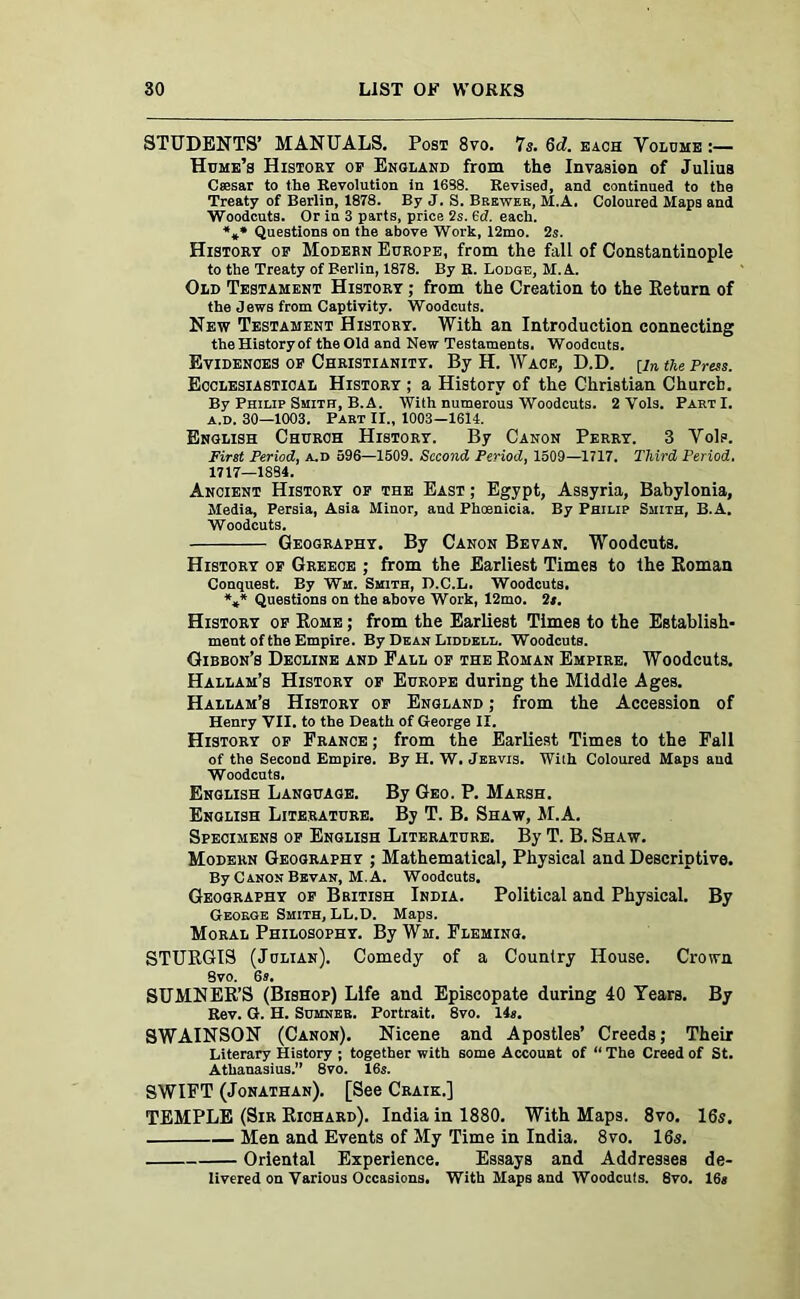 STUDENTS’ MANUALS. Post 8vo. 7s. 6d. each Volume :— Hume’s History of England from the Invasion of Julius Csesar to the Revolution in 1638. Revised, and continued to the Treaty of Berlin, 1878. By J. S. Brewer, M.A. Coloured Maps and Woodcuts. Or in 3 parts, price 2s. 6(7. each. *** Questions on the above Work, 12mo. 2s. History of Modern Europe, from the fall of Constantinople to the Treaty of Berlin, 1878. By R. Lodge, M.A. Old Testament History ; from the Creation to the Return of the Jews from Captivity. Woodcuts. New Testament History. With an Introduction connecting the History of the Old and New Testaments. Woodcuts. Evidences of Christianity. By H. Wace, D.D. [in the Press. Ecclesiastical History ; a History of the Christian Church. By Philip Smith, B.A. With numerous Woodcuts. 2 Vols. PartI. a.d. 30—1003. Part II., 1003—1614. English Church History. By Canon Perry. 3 Vols. First Period, a.d 596—1509. Second Period, 1509—1717. Third Period. 1717—1884. Ancient History of the East ; Egypt, Assyria, Babylonia, Media, Persia, Asia Minor, and Phoenicia. By Philip Smith, B.A. Woodcuts. Geography. By Canon Bevan. Woodcuts. History of Greece ; from the Earliest Times to the Roman Conquest. By Wm. Smith, D.C.L. Woodcuts. *»* Questions on the above Work, 12mo. it. History of Rome ; from the Earliest Times to the Establish- ment of the Empire. By Dean Liddell. Woodcuts. Gibbon’s Decline and Pall of the Roman Empire. Woodcuts. Hallam’s History of Europe during the Middle Ages. Hallam’s History of England ; from the Accession of Henry VII. to the Death of George II. History of France ; from the Earliest Times to the Fall of the Second Empire. By H. W. Jervis. With Coloured Maps aud Woodcuts. English Language. By Geo. P. Marsh. English Literature. By T. B. Shaw, M.A. Specimens of English Literature. By T. B. Shaw. Modern Geography ; Mathematical, Physical and Descriptive. By Canon Bevan, M.A. Woodcuts. Geography of British India. Political and Physical. By George Smith, LL.D. Maps. Moral Philosophy. By Wm. Fleming. STURGIS (Julian). Comedy of a Country House. Crown 8vo. 6s. SUMNER’S (Bishop) Life and Episcopate during 40 Years. By Rev. G. H. Sumner. Portrait. 8vo. 14s. SWAINSON (Canon). Nicene and Apostles’ Creeds; Their Literary History ; together with some Account of “ The Creed of St. Athanasius.” 8vo. 16s. SWIFT (Jonathan). [See Craik.] TEMPLE (Sir Richard). India in 1880. With Maps. 8vo. 16s. Men and Events of My Time in India. 8vo. 16s. Oriental Experience. Essays and Addresses de- livered on Various Occasions. With Maps and Woodcuts. 8vo. 16*