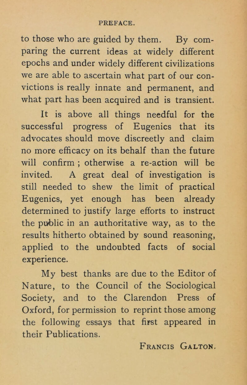 to those who are guided by them. By com- paring the current ideas at widely different epochs and under widely different civilizations we are able to ascertain what part of our con- victions is really innate and permanent, and what part has been acquired and is transient. It is above all things needful for the successful progress of Eugenics that its advocates should move discreetly and claim no more efficacy on its behalf than the future will confirm ; otherwise a re-action will be invited. A great deal of investigation is still needed to shew the limit of practical Eugenics, yet enough has been already determined to justify large efforts to instruct the public in an authoritative way, as to the results hitherto obtained by sound reasoning, applied to the undoubted facts of social experience. My best thanks are due to the Editor of Nature, to the Council of the Sociological Society, and to the Clarendon Press of Oxford, for permission to reprint those among the following essays that first appeared in their Publications. Francis Galton.