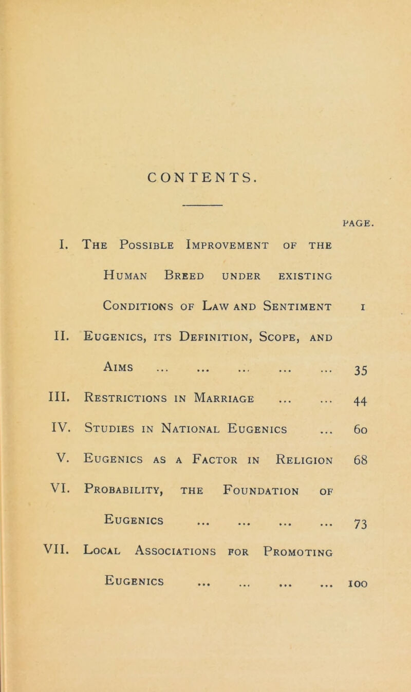 CONTENTS. PAGE, I. The Possible Improvement of the H UMAN Breed under existing Conditions OF Law and Sentiment I II. Eugenics, its Definition, Scope, and Aims ••• ••• 35 III. Restrictions IN Marriage 44 IV. Studies in National Eugenics 6o V. Eugenics as A Factor in Religion 68 VI. Probability, the Foundation of Eugenics ••• ••• ••• ••• 73 VII. Local Associations for Promoting Eugenics loo