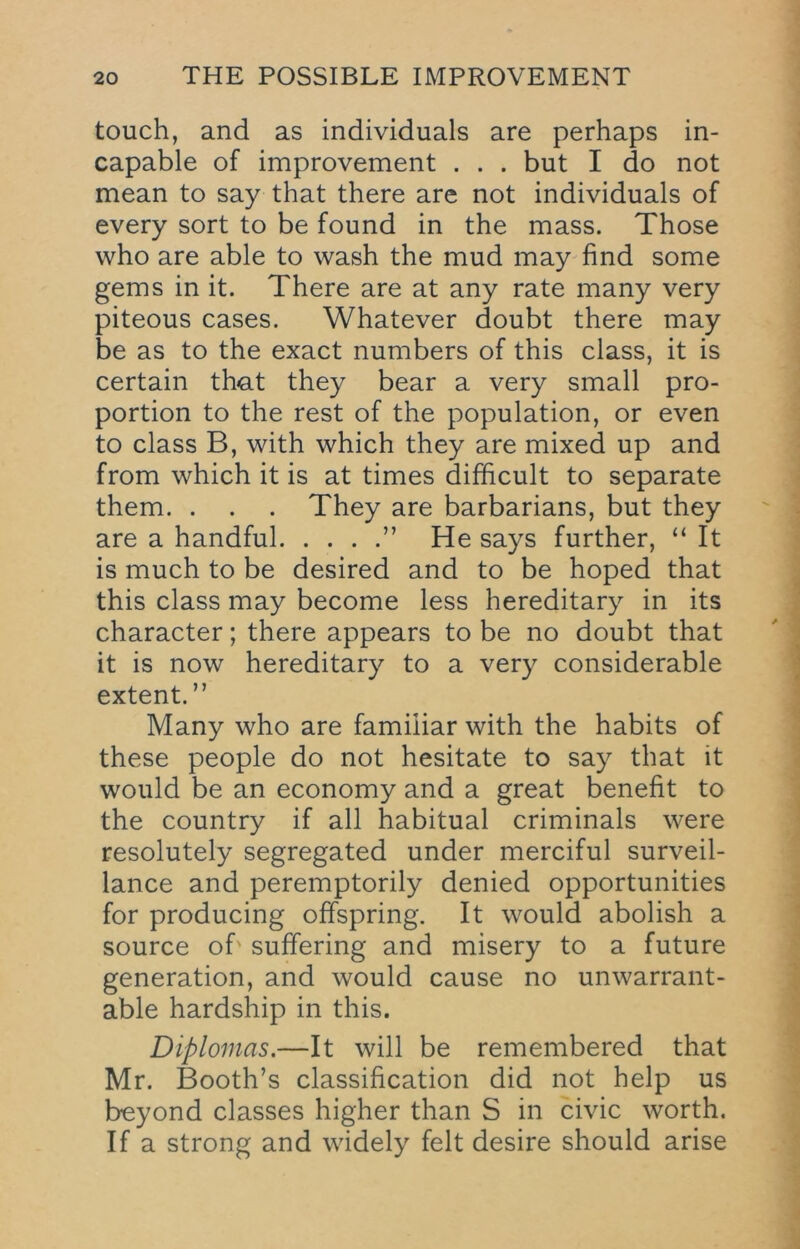 touch, and as individuals are perhaps in- capable of improvement . . . but I do not mean to say that there are not individuals of every sort to be found in the mass. Those who are able to wash the mud may find some gems in it. There are at any rate many very piteous cases. Whatever doubt there may be as to the exact numbers of this class, it is certain th-at they bear a very small pro- portion to the rest of the population, or even to class B, with which they are mixed up and from which it is at times difficult to separate them. . . . They are barbarians, but they are a handful ” He says further, “ It is much to be desired and to be hoped that this class may become less hereditary in its character; there appears to be no doubt that it is now hereditary to a very considerable extent.” Many who are familiar with the habits of these people do not hesitate to say that it would be an economy and a great benefit to the country if all habitual criminals were resolutely segregated under merciful surveil- lance and peremptorily denied opportunities for producing offspring. It would abolish a source of' suffering and misery to a future generation, and would cause no unwarrant- able hardship in this. Diplomas.—It will be remembered that Mr. Booth’s classification did not help us beyond classes higher than S in civic worth. If a strong and widely felt desire should arise