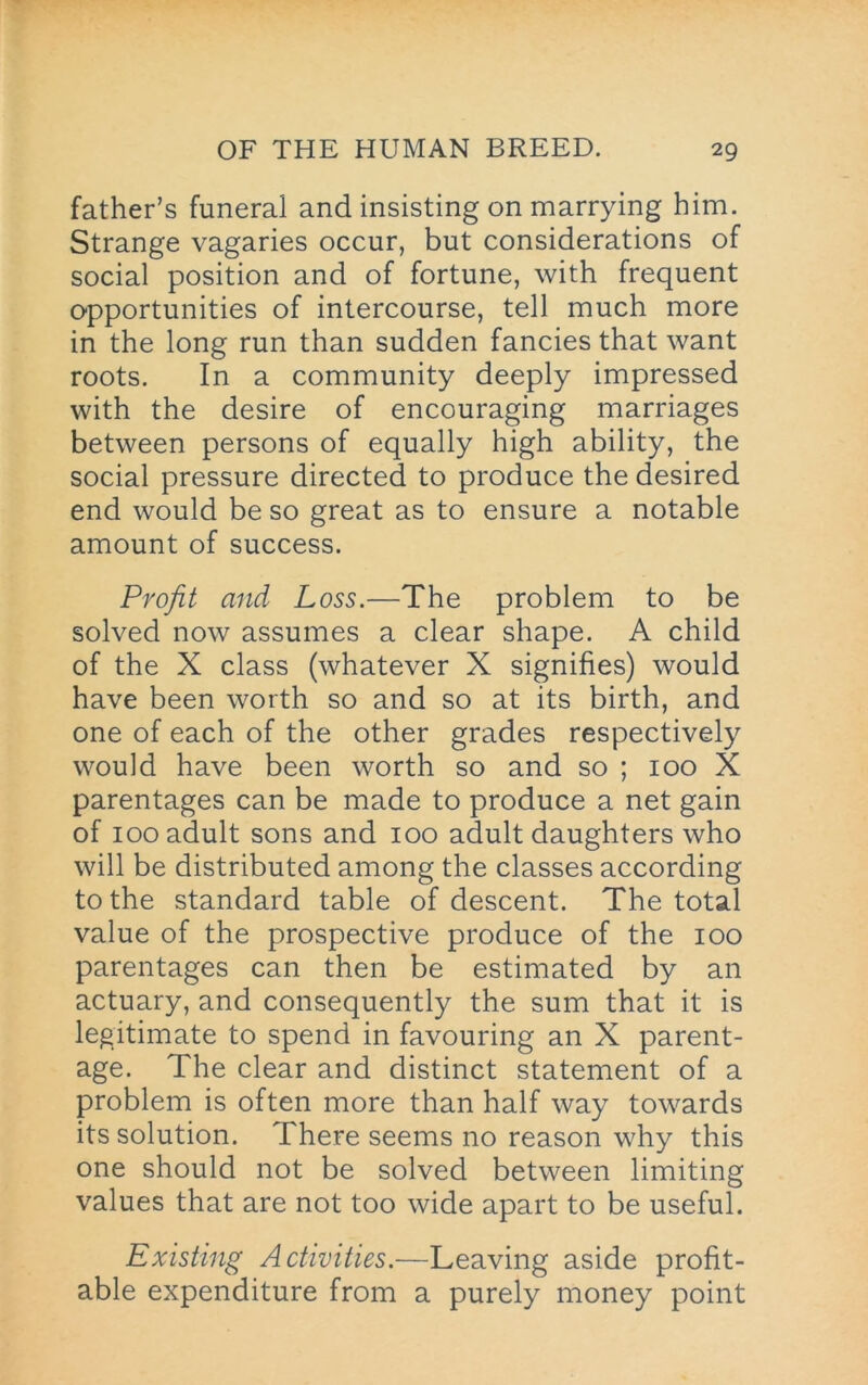 father’s funeral and insisting on marrying him. Strange vagaries occur, but considerations of social position and of fortune, with frequent opportunities of intercourse, tell much more in the long run than sudden fancies that want roots. In a community deeply impressed with the desire of encouraging marriages between persons of equally high ability, the social pressure directed to produce the desired end would be so great as to ensure a notable amount of success. Profit and Loss.—The problem to be solved now assumes a clear shape. A child of the X class (whatever X signifies) would have been worth so and so at its birth, and one of each of the other grades respectively would have been worth so and so ; 100 X parentages can be made to produce a net gain of 100 adult sons and 100 adult daughters who will be distributed among the classes according to the standard table of descent. The total value of the prospective produce of the 100 parentages can then be estimated by an actuary, and consequently the sum that it is legitimate to spend in favouring an X parent- age. The clear and distinct statement of a problem is often more than half way towards its solution. There seems no reason why this one should not be solved between limiting values that are not too wide apart to be useful. Existing Activities.—Leaving aside profit- able expenditure from a purely money point