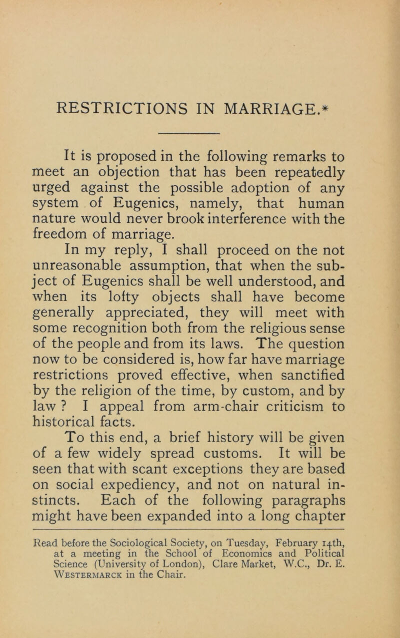 RESTRICTIONS IN MARRIAGE.^ It is proposed in the following remarks to meet an objection that has been repeatedly urged against the possible adoption of any system of Eugenics, namely, that human nature would never brook interference with the freedom of marriage. In my reply, I shall proceed on the not unreasonable assumption, that when the sub- ject of Eugenics shall be well understood, and when its lofty objects shall have become generally appreciated, they will meet with some recognition both from the religious sense of the people and from its laws. The question now to be considered is, how far have marriage restrictions proved effective, when sanctified by the religion of the time, by custom, and by law ? I appeal from arm-chair criticism to historical facts. To this end, a brief history will be given of a few widely spread customs. It will be seen that with scant exceptions they are based on social expediency, and not on natural in- stincts. Each of the following paragraphs might have been expanded into a long chapter Read before the Sociological Society, on Tuesday, February 14th, at a meeting in the School of Economics and Political Science (University of London), Clare Market, W.C., Dr. E. Westermarck in the Chair.