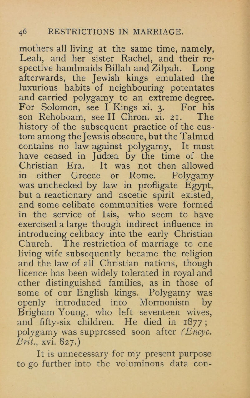 mothers all living at the same time, namely, Leah, and her sister Rachel, and their re- spective handmaids Billah and Zilpah. Long afterwards, the Jewish kings emulated the luxurious habits of neighbouring potentates and carried polygamy to an extreme degree. For Solomon, see I Kings xi. 3. For his son Rehoboam, see II Chron. xi. 21. The history of the subsequent practice of the cus- tom among the Jews is obscure, but the Talmud contains no law against polygamy. It must have ceased in Judaea by the time of the Christian Era. It was not then allowed in either Greece or Rome. Polygamy was unchecked by law in profligate Egypt, but a reactionary and ascetic spirit existed, and some celibate communities were formed in the service of Isis, who seem to have exercised a large though indirect influence in introducing celibacy into the early Christian Church. The restriction of marriage to one living wife subsequently became the religion and the law of all Christian nations, though licence has been widely tolerated in royal and other distinguished families, as in those of some of our English kings. Polygamy was openly introduced into Mormonism by Brigham Young, who left seventeen wives, and fifty-six children. He died in 1877; polygamy was suppressed soon after (Encyc. Bvit.y xvi. 827.) It is unnecessary for my present purpose to go further into the voluminous data con-