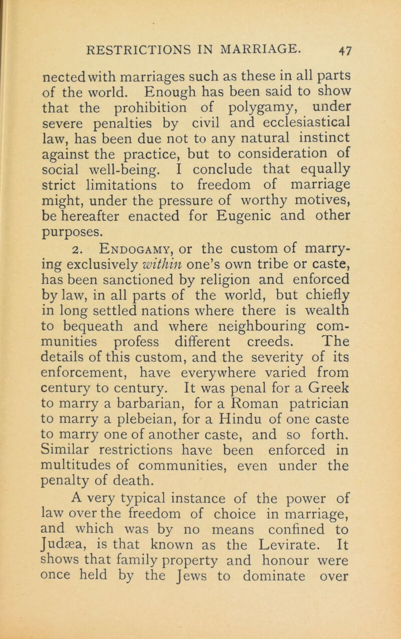 nectedwith marriages such as these in all parts of the world. Enough has been said to show that the prohibition of polygamy, under severe penalties by civil and ecclesiastical law, has been due not to any natural instinct against the practice, but to consideration of social well-being. I conclude that equally strict limitations to freedom of marriage might, under the pressure of worthy motives, be hereafter enacted for Eugenic and other purposes. 2. Endogamy, or the custom of marry- ing exclusively within one’s own tribe or caste, has been sanctioned by religion and enforced by law, in all parts of the world, but chiefly in long settled nations where there is wealth to bequeath and where neighbouring com- munities profess different creeds. The details of this custom, and the severity of its enforcement, have everywhere varied from century to century. It was penal for a Greek to marry a barbarian, for a Roman patrician to marry a plebeian, for a Hindu of one caste to marry one of another caste, and so forth. Similar restrictions have been enforced in multitudes of communities, even under the penalty of death. A very typical instance of the power of law over the freedom of choice in marriage, and which was by no means confined to Judaea, is that known as the Levirate. It shows that family property and honour were once held by the Jews to dominate over