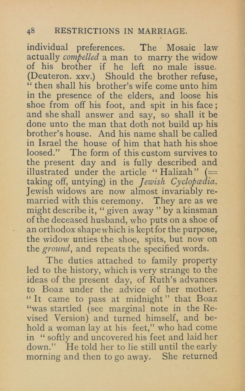 % individual preferences. The Mosaic law actually compelled a man to marry the widow of his brother if he left no male issue. (Deuteron. xxv.) Should the brother refuse, “ then shall his brother’s wife come unto him in the presence of the elders, and loose his shoe from off his foot, and spit in his face ; and she shall answer and say, so shall it be done unto the man that doth not build up his brother’s house. And his name shall be called in Israel the house of him that hath his shoe loosed.” The form of this custom survives to the present day and is fully described and illustrated under the article “Halizah” (= taking off, untying) in the Jewish Cyclopcedia, Jewish widows are now almost invariably re- married with this ceremony. They are as we might describe it, “ given away ” by a kinsman of the deceased husband, who puts on a shoe of an orthodox shape which is kept for the purpose, the widow unties the shoe, spits, but now on the ground, and repeats the specified words. The duties attached to family property led to the history, which is very strange to the ideas of the present day, of Ruth’s advances to Boaz under the advice of her mother. “It came to pass at midnight” that Boaz “was startled (see marginal note in the Re- vised Version) and turned himself, and be- hold a woman lay at his feet,” who had come in “ softly and uncovered his feet and laid her down.” He told her to lie still until the early morning and then to go away. She returned