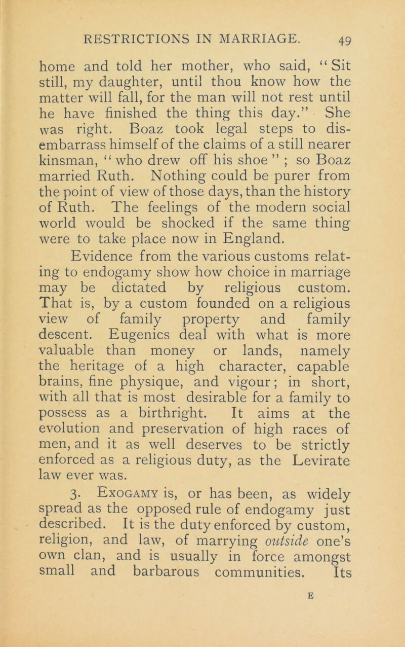 home and told her mother, who said, “Sit still, my daughter, until thou know how the matter will fall, for the man will not rest until he have finished the thing this day.” She was right. Boaz took legal steps to dis- embarrass himself of the claims of a still nearer kinsman, “ who drew off his shoe ” ; so Boaz married Ruth. Nothing could be purer from the point of view of those days, than the history of Ruth. The feelings of the modern social world would be shocked if the same thing were to take place now in England. Evidence from the various customs relat- ing to endogamy show how choice in marriage may be dictated by religious custom. That is, by a custom founded on a religious view of family property and family descent. Eugenics deal with what is more valuable than money or lands, namely the heritage of a high character, capable brains, fine physique, and vigour; in short, with all that is most desirable for a family to possess as a birthright. It aims at the evolution and preservation of high races of men, and it as well deserves to be strictly enforced as a religious duty, as the Levirate law ever was. 3. Exogamy is, or has been, as widely spread as the opposed rule of endogamy just described. It is the duty enforced by custom, religion, and law, of marrying outside one’s own clan, and is usually in force amongst small and barbarous communities. Its
