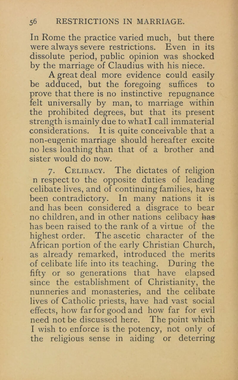 In Rome the practice varied much, but there were always severe restrictions. Even in its dissolute period, public opinion was shocked by the marriage of Claudius with his niece. A great deal more evidence could easily be adduced, but the foregoing suffices to prove that there is no instinctive repugnance felt universally by man, to marriage within the prohibited degrees, but that its present strength is mainly due to what I call immaterial considerations. It is quite conceivable that a non-eugenic marriage should hereafter excite no less loathing than that of a brother and sister would do now. 7. Celibacy. The dictates of religion n respect to the opposite duties of leading celibate lives, and of continuing families, have been contradictory. In many nations it is and has been considered a disgrace to bear no children, and in other nations celibacy has has been raised to the rank of a virtue of the highest order. The ascetic character of the African portion of the early Christian Church, as already remarked, introduced the merits of celibate life into its teaching. During the fifty or so generations that have elapsed since the establishment of Christianity, the nunneries and monasteries, and the celibate lives of Catholic priests, have had vast social effects, how far for good and how far for evil need not be discussed here. The point which I wish to enforce is the potency, not only of the religious sense in aiding or deterring