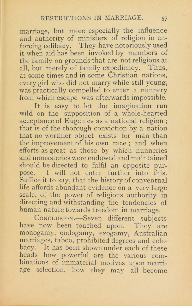 marriage, but more especially the influence and authority of ministers of religion in en- forcing celibacy. They have notoriously used it when aid has been invoked by members of the family on grounds that are not religious at all, but merely of family expediency. Thus, at some times and in some Christian nations, every girl who did not marry while still young, was practically compelled to enter a nunnery from which escape was afterwards impossible. It is easy to let the imagination run wild on the supposition of a whole-hearted acceptance of Eugenics as a national religion ; that is of the thorough conviction by a nation that no worthier object exists for man than the improvement of his own race ; and when efforts as great as those by which nunneries and monasteries were endowed and maintained should be directed to fulfil an opposite pur- pose. I will not enter further into this. Suffice it to say, that the history of conventual life affords abundant evidence on a very large scale, of the power of religious authority in directing and withstanding the tendencies of human nature towards freedom in marriage. Conclusion.—Seven different subjects have now been touched upon. They are monogamy, endogamy, exogamy, Australian marriages, taboo, prohibited degrees and cele- bacy. It has been shown under each of these heads how powerful are the various com- binations of immaterial motives upon marri- age selection, how they may all become