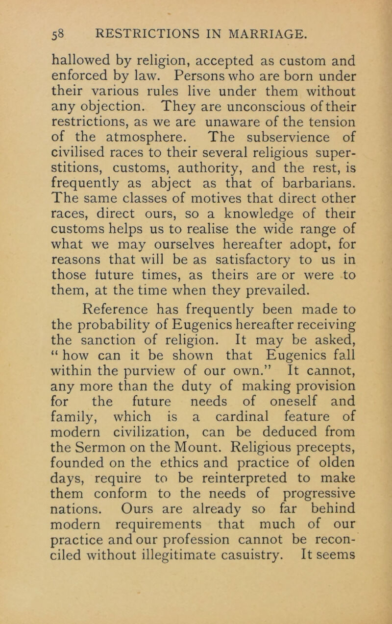 hallowed by religion, accepted as custom and enforced by law. Persons who are born under their various rules live under them without any objection. They are unconscious of their restrictions, as we are unaware of the tension of the atmosphere. The subservience of civilised races to their several religious super- stitions, customs, authority, and the rest, is frequently as abject as that of barbarians. The same classes of motives that direct other races, direct ours, so a knowledge of their customs helps us to realise the wide range of what we may ourselves hereafter adopt, for reasons that will be as satisfactory to us in those future times, as theirs are or were to them, at the time when they prevailed. Reference has frequently been made to the probability of Eugenics hereafter receiving the sanction of religion. It may be asked, “ how can it be shown that Eugenics fall within the purview of our own.” It cannot, any more than the duty of making provision for the future needs of oneself and family, which is a cardinal feature of modern civilization, can be deduced from the Sermon on the Mount. Religious precepts, founded on the ethics and practice of olden days, require to be reinterpreted to make them conform to the needs of progressive nations. Ours are already so far behind modern requirements that much of our practice and our profession cannot be recon- ciled without illegitimate casuistry. It seems