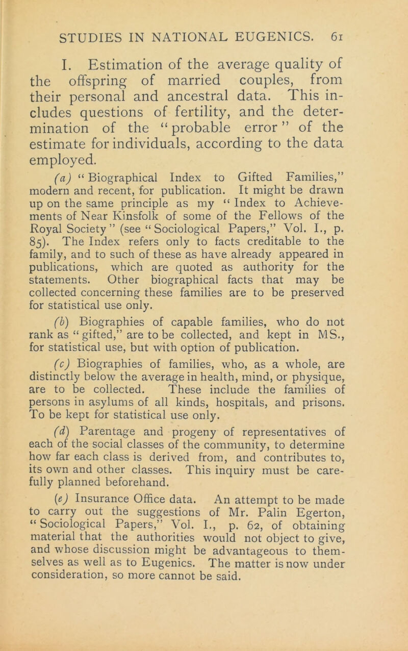 I. Estimation of the average quality of the offspring of married couples, from their personal and ancestral data. This in- cludes questions of fertility, and the deter- mination of the “ probable error ” of the estimate for individuals, according to the data employed. (a) “Biographical Index to Gifted Families,” modern and recent, for publication. It might be drawn up on the same principle as my “ Index to Achieve- ments of Near Kinsfolk of some of the Fellows of the Royal Society ” (see “ Sociological Papers,” Vol. L, p. 85). The Index refers only to facts creditable to the family, and to such of these as have already appeared in publications, which are quoted as authority for the statements. Other biographical facts that may be collected concerning these families are to be preserved for statistical use only. (b) Biographies of capable families, who do not rank as “ gifted,” are to be collected, and kept in MS., for statistical use, but with option of publication. (c) Biographies of families, who, as a whole, are distinctly below the average in health, mind, or physique, are to be collected. These include the families of persons in asylums of all kinds, hospitals, and prisons. To be kept for statistical use only. (d) Parentage and progeny of representatives of each of the social classes of the community, to determine how far each class is derived from, and contributes to, its own and other classes. This inquiry must be care- fully planned beforehand. {e) Insurance Office data. An attempt to be made to carry out the suggestions of Mr. Palin Egerton, “ Sociological Papers,” Vol. I., p. 62, of obtaining material that the authorities would not object to give, and whose discussion might be advantageous to them- selves as well as to Eugenics. The matter is now under consideration, so more cannot be said.