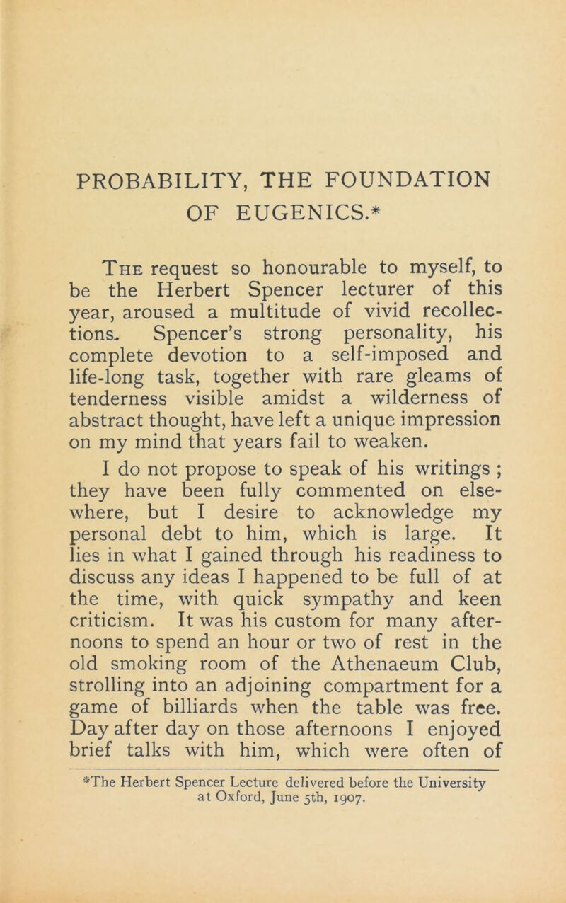 PROBABILITY, THE FOUNDATION OF EUGENICS* The request so honourable to myself, to be the Herbert Spencer lecturer of this year, aroused a multitude of vivid recollec- tions. Spencer’s strong personality, his complete devotion to a self-imposed and life-long task, together with rare gleams of tenderness visible amidst a wilderness of abstract thought, have left a unique impression on my mind that years fail to weaken. I do not propose to speak of his writings ; they have been fully commented on else- where, but I desire to acknowledge my personal debt to him, which is large. It lies in what I gained through his readiness to discuss any ideas I happened to be full of at the time, with quick sympathy and keen criticism. It was his custom for many after- noons to spend an hour or two of rest in the old smoking room of the Athenaeum Club, strolling into an adjoining compartment for a game of billiards when the table was free. Day after day on those afternoons I enjoyed brief talks with him, which were often of *The Herbert Spencer Lecture delivered before the University at Oxford, June 5th, 1907.