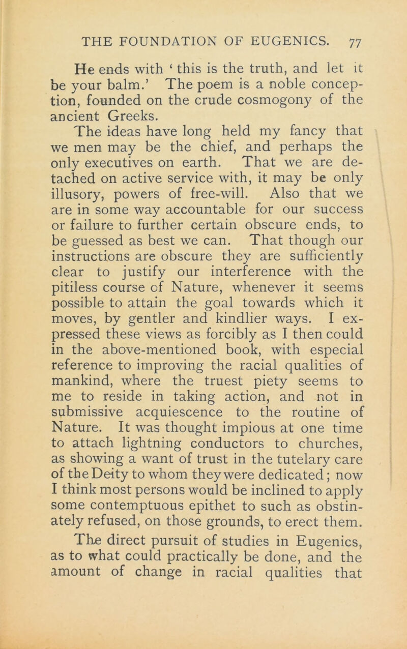 He ends with ‘ this is the truth, and let it be your balm.’ The poem is a noble concep- tion, founded on the crude cosmogony of the ancient Greeks. The ideas have long held my fancy that we men may be the chief, and perhaps the only executives on earth. That we are de- tached on active service with, it may be only illusory, powers of free-will. Also that we are in some way accountable for our success or failure to further certain obscure ends, to be guessed as best we can. That though our instructions are obscure they are sufficiently clear to justify our interference with the pitiless course of Nature, whenever it seems possible to attain the goal towards which it moves, by gentler and kindlier ways. I ex- pressed these views as forcibly as I then could in the above-mentioned book, with especial reference to improving the racial qualities of mankind, where the truest piety seems to me to reside in taking action, and not in submissive acquiescence to the routine of Nature. It was thought impious at one time to attach lightning conductors to churches, as showing a want of trust in the tutelary care of the Deity to whom they were dedicated; now I think most persons would be inclined to apply some contemptuous epithet to such as obstin- ately refused, on those grounds, to erect them. Th£ direct pursuit of studies in Eugenics, as to what could practically be done, and the amount of change in racial qualities that