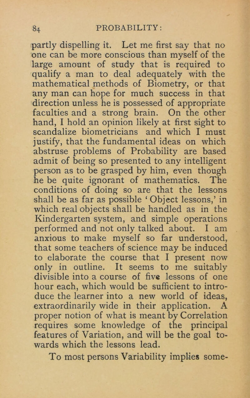 partly dispelling it. Let me first say that no one can be more conscious than myself of the large amount of study that is required to qualify a man to deal adequately with the mathematical methods of Biometry, or that any man can hope for much success in that direction unless he is possessed of appropriate faculties and a strong brain. On the other hand, I hold an opinion likely at first sight to scandalize biometricians and which I must justify, that the fundamental ideas on which abstruse problems of Probability are based admit of being so presented to any intelligent person as to be grasped by him, even though he be quite ignorant of mathematics. The conditions of doing so are that the lessons shall be as far as possible ‘ Object lessons,’ in which real objects shall be handled as in the Kindergarten system, and simple operations performed and not only talked about. I am anxious to make myself so far understood, that some teachers of science may be induced to elaborate the course that I present now only in outline. It seems to me suitably divisible into a course of five lessons of one hour each, which would be sufficient to intro- duce the learner into a new world of ideas, extraordinarily wide in their application. A proper notion of what is meant by Correlation requires some knowledge of the principal features of Variation, and will be the goal to- wards which the lessons lead. To most persons Variability implies some-