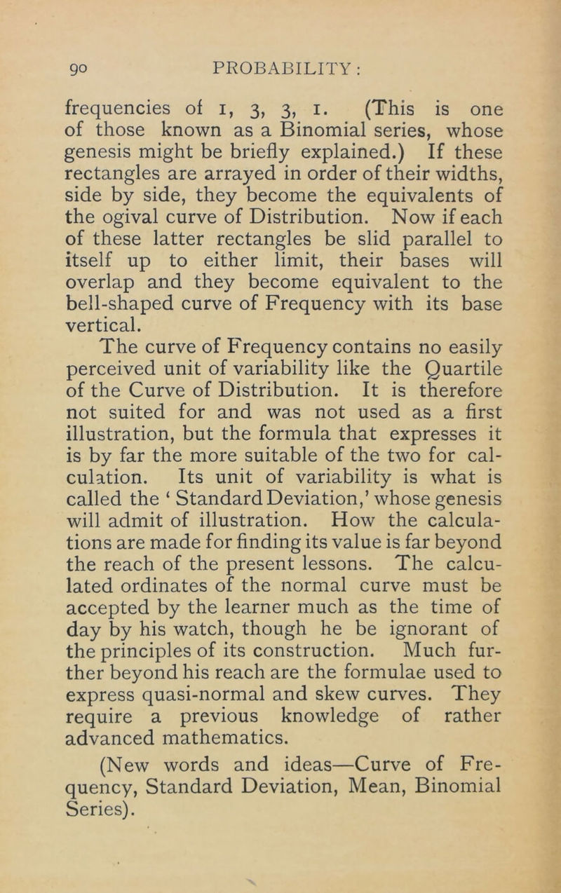 frequencies of i, 3, 3, i. (This is one of those known as a Binomial series, whose genesis might be briefly explained.) If these rectangles are arrayed in order of their widths, side by side, they become the equivalents of the ogival curve of Distribution. Now if each of these latter rectangles be slid parallel to itself up to either limit, their bases will overlap and they become equivalent to the bell-shaped curve of Frequency with its base vertical. The curve of Frequency contains no easily perceived unit of variability like the Quartile of the Curve of Distribution. It is therefore not suited for and was not used as a first illustration, but the formula that expresses it is by far the more suitable of the two for cal- culation. Its unit of variability is what is called the ‘ Standard Deviation,’ whose genesis will admit of illustration. How the calcula- tions are made for finding its value is far beyond the reach of the present lessons. The calcu- lated ordinates of the normal curve must be accepted by the learner much as the time of day by his watch, though he be ignorant of the principles of its construction. Much fur- ther beyond his reach are the formulae used to express quasi-normal and skew curves. They require a previous knowledge of rather advanced mathematics. (New words and ideas—Curve of Fre- quency, Standard Deviation, Mean, Binomial Series).