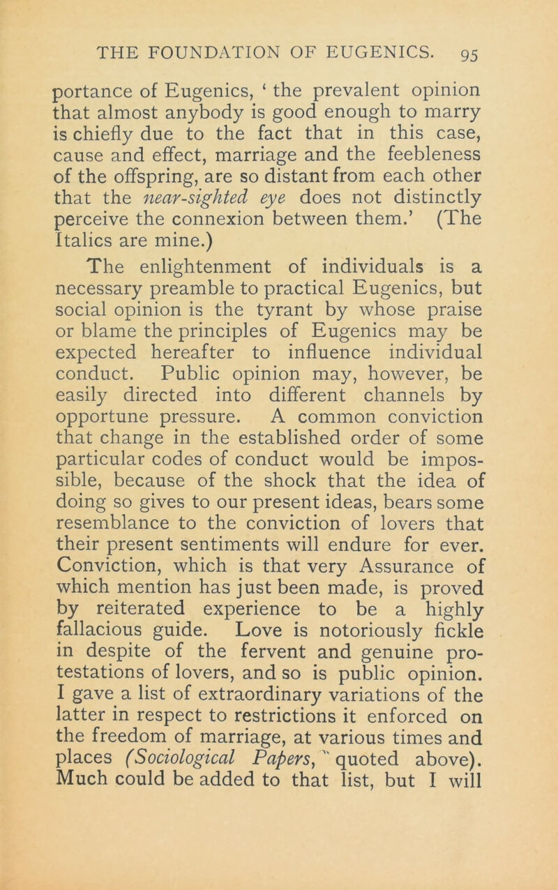 portance of Eugenics, ‘ the prevalent opinion that almost anybody is good enough to marry is chiefly due to the fact that in this case, cause and effect, marriage and the feebleness of the offspring, are so distant from each other that the near-sighted eye does not distinctly perceive the connexion between them.’ (The Italics are mine.) The enlightenment of individuals is a necessary preamble to practical Eugenics, but social opinion is the tyrant by whose praise or blame the principles of Eugenics may be expected hereafter to influence individual conduct. Public opinion may, however, be easily directed into different channels by opportune pressure. A common conviction that change in the established order of some particular codes of conduct would be impos- sible, because of the shock that the idea of doing so gives to our present ideas, bears some resemblance to the conviction of lovers that their present sentiments will endure for ever. Conviction, which is that very Assurance of which mention has just been made, is proved by reiterated experience to be a highly fallacious guide. Love is notoriously fickle in despite of the fervent and genuine pro- testations of lovers, and so is public opinion. I gave a list of extraordinary variations of the latter in respect to restrictions it enforced on the freedom of marriage, at various times and places (Sociological PaperSy^' qyxotedL above). Much could be added to that list, but I will