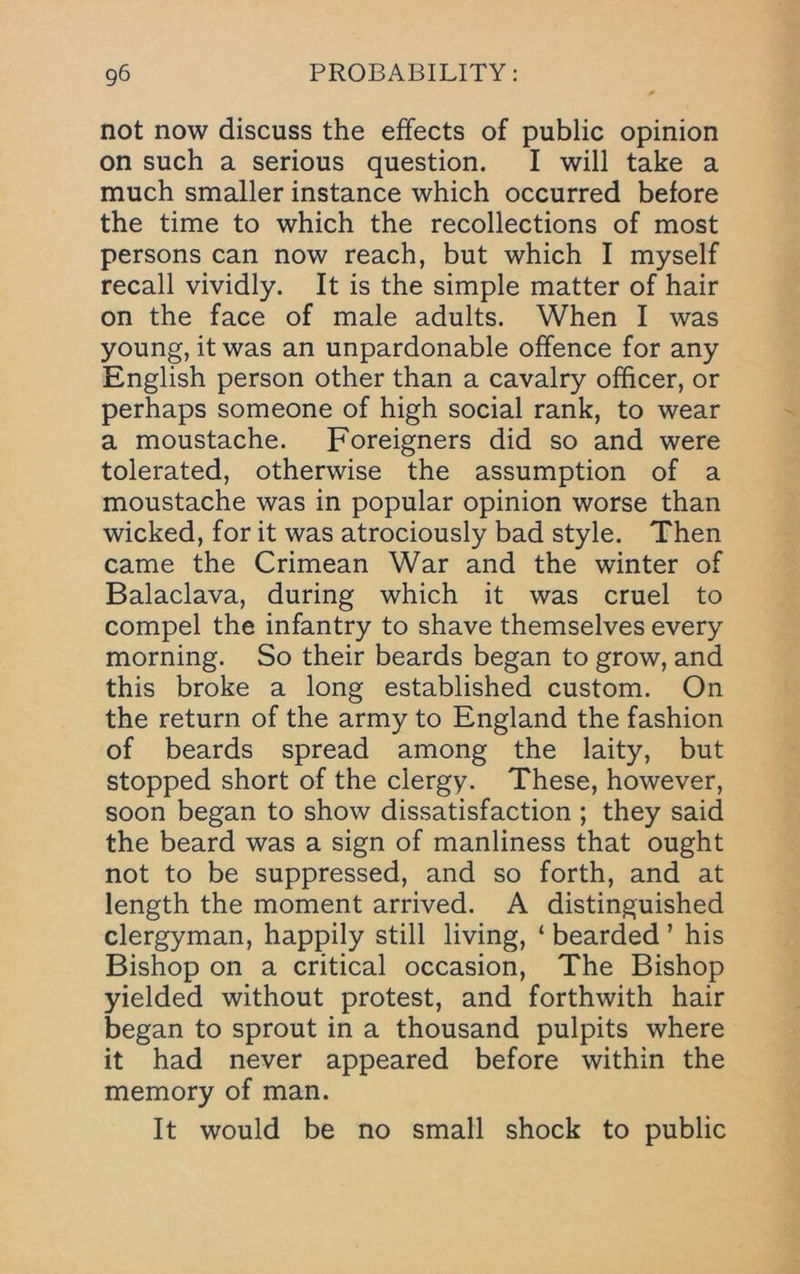 not now discuss the effects of public opinion on such a serious question. I will take a much smaller instance which occurred before the time to which the recollections of most persons can now reach, but which I myself recall vividly. It is the simple matter of hair on the face of male adults. When I was young, it was an unpardonable offence for any English person other than a cavalry officer, or perhaps someone of high social rank, to wear a moustache. Foreigners did so and were tolerated, otherwise the assumption of a moustache was in popular opinion worse than wicked, for it was atrociously bad style. Then came the Crimean War and the winter of Balaclava, during which it was cruel to compel the infantry to shave themselves every morning. So their beards began to grow, and this broke a long established custom. On the return of the army to England the fashion of beards spread among the laity, but stopped short of the clergy. These, however, soon began to show dissatisfaction ; they said the beard was a sign of manliness that ought not to be suppressed, and so forth, and at length the moment arrived. A distinguished clergyman, happily still living, ‘ bearded ’ his Bishop on a critical occasion, The Bishop yielded without protest, and forthwith hair began to sprout in a thousand pulpits where it had never appeared before within the memory of man. It would be no small shock to public