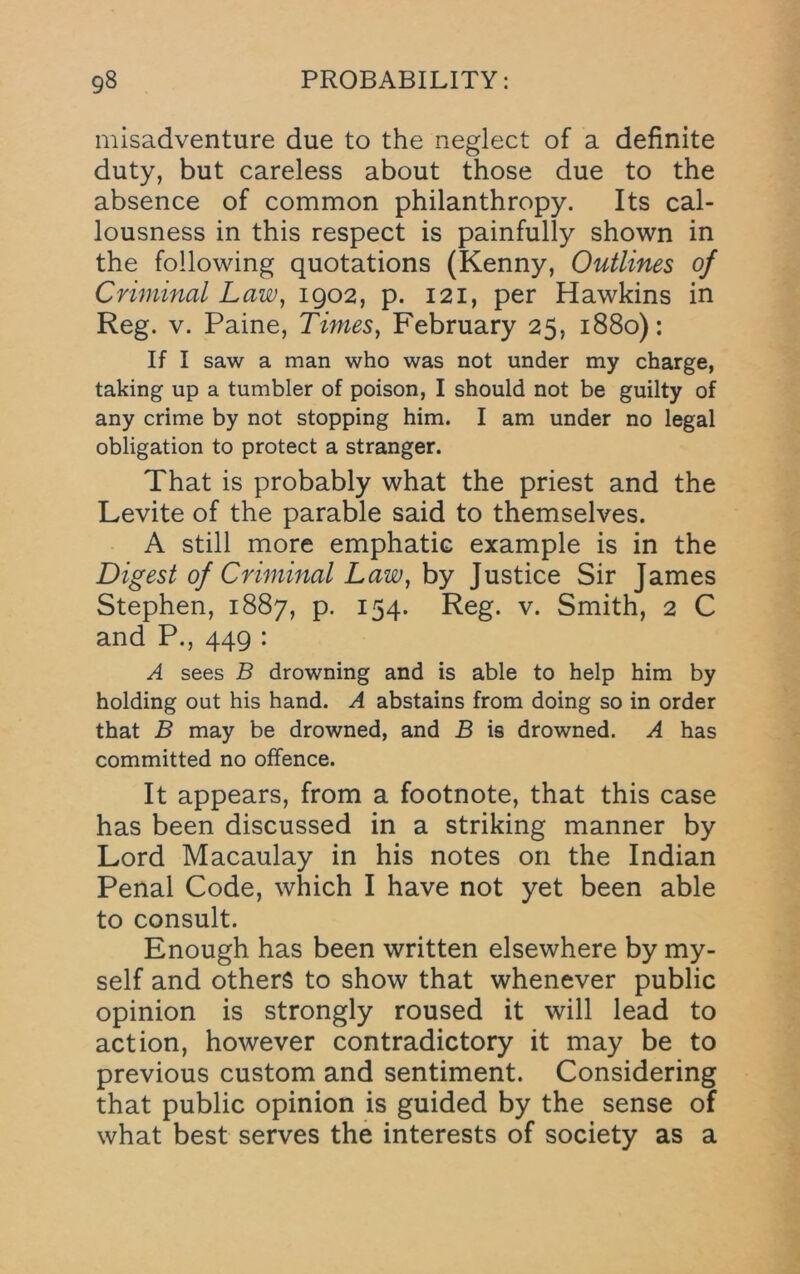 misadventure due to the neglect of a definite duty, but careless about those due to the absence of common philanthropy. Its cal- lousness in this respect is painfully shown in the following quotations (Kenny, Outlines of Criminal Law, 1902, p. 121, per Hawkins in Reg. V. Paine, Times, February 25, 1880): If I saw a man who was not under my charge, taking up a tumbler of poison, I should not be guilty of any crime by not stopping him. I am under no legal obligation to protect a stranger. That is probably what the priest and the Levite of the parable said to themselves. A still more emphatic example is in the Digest of Criminal Law, by Justice Sir James Stephen, 1887, p. 154. Reg. v. Smith, 2 C and P., 449 : A sees B drowning and is able to help him by holding out his hand. A abstains from doing so in order that B may be drowned, and B is drowned. A has committed no offence. It appears, from a footnote, that this case has been discussed in a striking manner by Lord Macaulay in his notes on the Indian Penal Code, which I have not yet been able to consult. Enough has been written elsewhere by my- self and others to show that whenever public opinion is strongly roused it will lead to action, however contradictory it may be to previous custom and sentiment. Considering that public opinion is guided by the sense of what best serves the interests of society as a