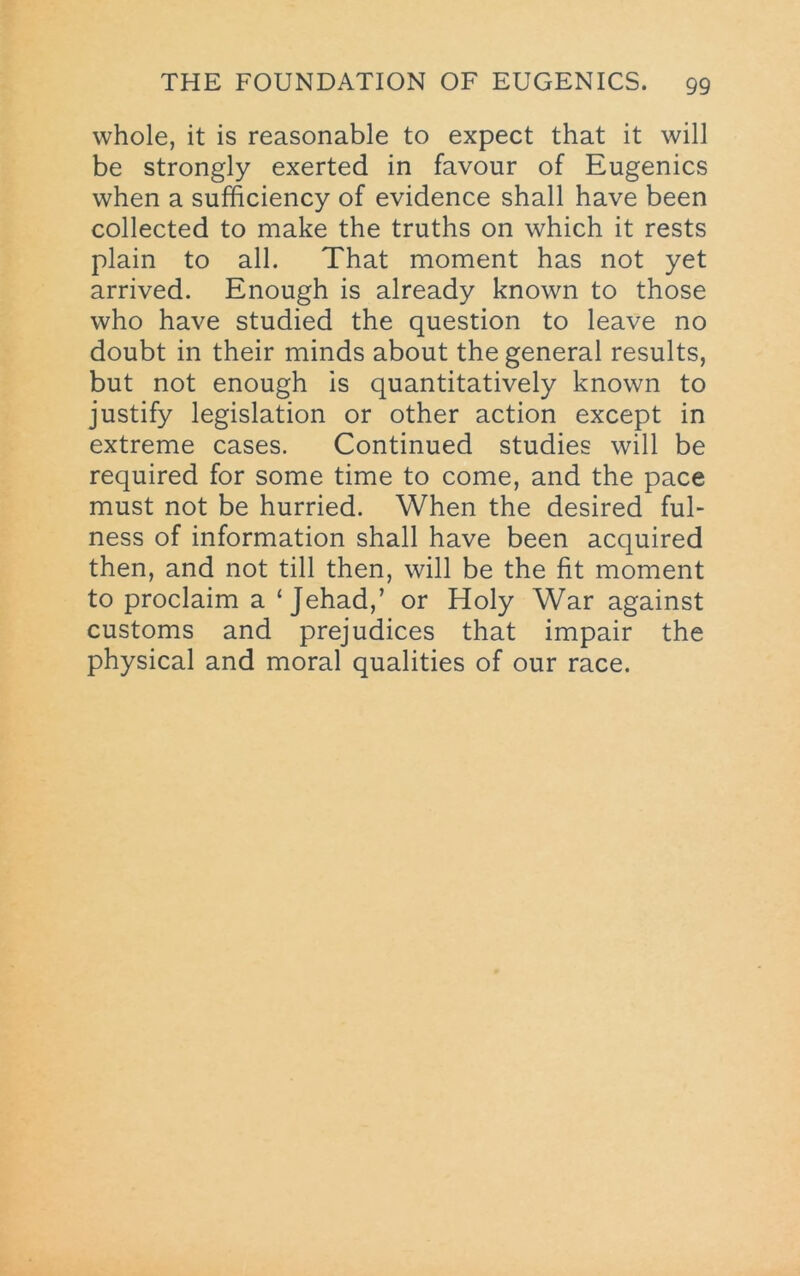 whole, it is reasonable to expect that it will be strongly exerted in favour of Eugenics when a sufficiency of evidence shall have been collected to make the truths on which it rests plain to all. That moment has not yet arrived. Enough is already known to those who have studied the question to leave no doubt in their minds about the general results, but not enough is quantitatively known to justify legislation or other action except in extreme cases. Continued studies will be required for some time to come, and the pace must not be hurried. When the desired ful- ness of information shall have been acquired then, and not till then, will be the fit moment to proclaim a ‘Jehad,’ or Holy War against customs and prejudices that impair the physical and moral qualities of our race.