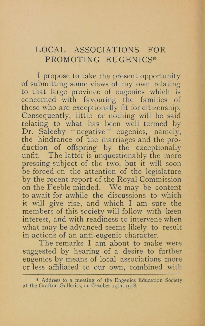 LOCAL ASSOCIATIONS FOR PROMOTING EUGENICS- I propose to take the present opportunity of submitting some views of my own relating to that large province of eugenics which is ccncerned with favouring the families of those who are exceptionally fit for citizenship. Consequently, little or nothing will be said relating to what has been well termed by Dr. Saleeby “ negative ” eugenics, namely, the hindrance of the marriages and the pro- duction of offspring by the exceptionally unfit. The latter is unquestionably the more pressing subject of the two, but it will soon be forced on the attention of the legislature by the recent report of the Royal Commission on the Feeble-minded. We may be content to await for awhile the discussions to which k will give rise, and which I am sure the members of this society will follow with keen interest, and with readiness to intervene when what may be advanced seems likely to result in actions of an anti-eugenic character. The remarks I am about to make were suggested by hearing of a desire to further eugenics by means of local associations more or less affiliated to our own, combined with * Address to a meeting of the Engenics Education Society at the Grafton Galleries, on October 14th, 1908.