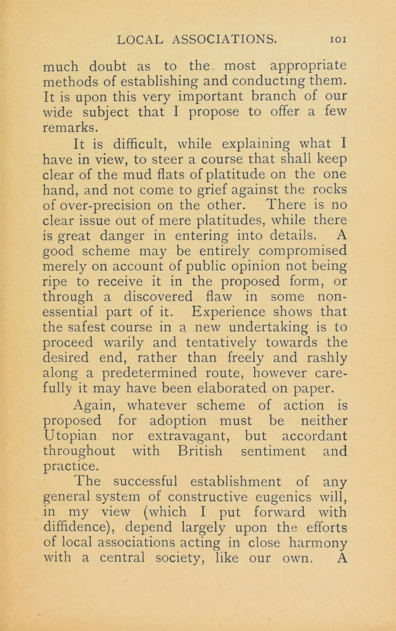 much doubt as to the most appropriate methods of establishing and conducting them. It is upon this very important branch of our wide subject that I propose to offer a few remarks. It is difficult, while explaining what I have in view, to steer a course that shall keep clear of the mud flats of platitude on the one hand, and not come to grief against the rocks of over-precision on the other. There is no clear issue out of mere platitudes, while there is great danger in entering into details. A good scheme may be entirely compromised merely on account of public opinion not being ripe to receive it in the proposed form, or through a discovered flaw in some non- essential part of it. Experience shows that the safest course in a new undertaking is to proceed warily and tentatively towards the desired end, rather than freely and rashly along a predetermined route, however care- fully it may have been elaborated on paper. Again, whatever scheme of action is proposed for adoption must be neither Utopian nor extravagant, but accordant throughout with British sentiment and practice. The successful establishment of any general system of constructive eugenics will, in my view (which I put forward with diffidence), depend largely upon the efforts of local associations acting in close harmony with a central society, like our own. A