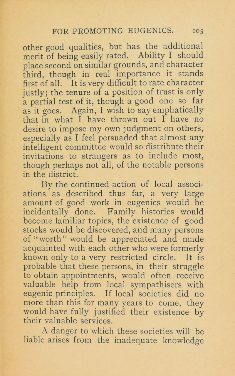other good qualities, but has the additional merit of being easily rated. Ability I should place second on similar grounds, and character third, though in real importance it stands first of all. It is very difficult to rate character justly; the tenure of a position of trust is only a partial test of it, though a good one so far as it goes. Again, I wish to say emphatically that in what I have thrown out I have no desire to impose my own judgment on others, especially as I feel persuaded that almost any intelligent committee would so distribute their invitations to strangers as to include most, though perhaps not all, of the notable persons in the district. By the continued action of local associ- ations as described thus far, a very large amount of good work in eugenics would be incidentally done. Family histories would become familiar topics, the existence of good stocks would be discovered, and many persons of “worth” would be appreciated and made acquainted with each other who were formerly known only to a very restricted circle. It is probable that these persons, in their struggle to obtain appointments, would often receive valuable help from local sympathisers with eugenic principles. If local societies did no more than this for many years to come, they would have fully justified their existence by their valuable services. A danger to which these societies will be liable arises from the inadequate knowledge