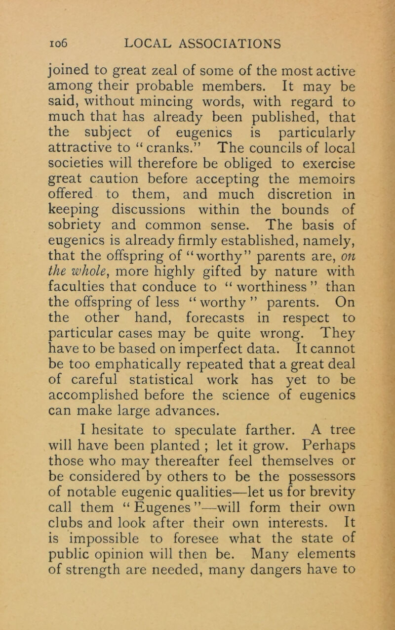 joined to great zeal of some of the most active among their probable members. It may be said, without mincing words, with regard to much that has already been published, that the subject of eugenics is particularly attractive to “ cranks.” The councils of local societies will therefore be obliged to exercise great caution before accepting the memoirs offered to them, and much discretion in keeping discussions within the bounds of sobriety and common sense. The basis of eugenics is already firmly established, namely, that the offspring of “worthy” parents are, on the whole^ more highly gifted by nature with faculties that conduce to “ worthiness ” than the offspring of less “worthy ” parents. On the other hand, forecasts in respect to particular cases may be quite wrong. They have to be based on imperfect data. It cannot be too emphatically repeated that a great deal of careful statistical work has yet to be accomplished before the science of eugenics can make large advances. I hesitate to speculate farther. A tree will have been planted ; let it grow. Perhaps those who may thereafter feel themselves or be considered by others to be the possessors of notable eugenic qualities—let us for brevity call them “ Eugenes ”—will form their own clubs and look after their own interests. It is im.possible to foresee what the state of public opinion will then be. Many elements of strength are needed, many dangers have to