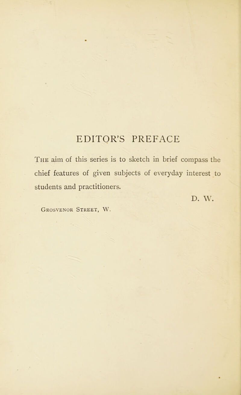 EDITOR’S PREFACE The aim of this series is to sketch in brief compass the chief features of given subjects of everyday interest to students and practitioners. D. W. Grosvenor Street, W.