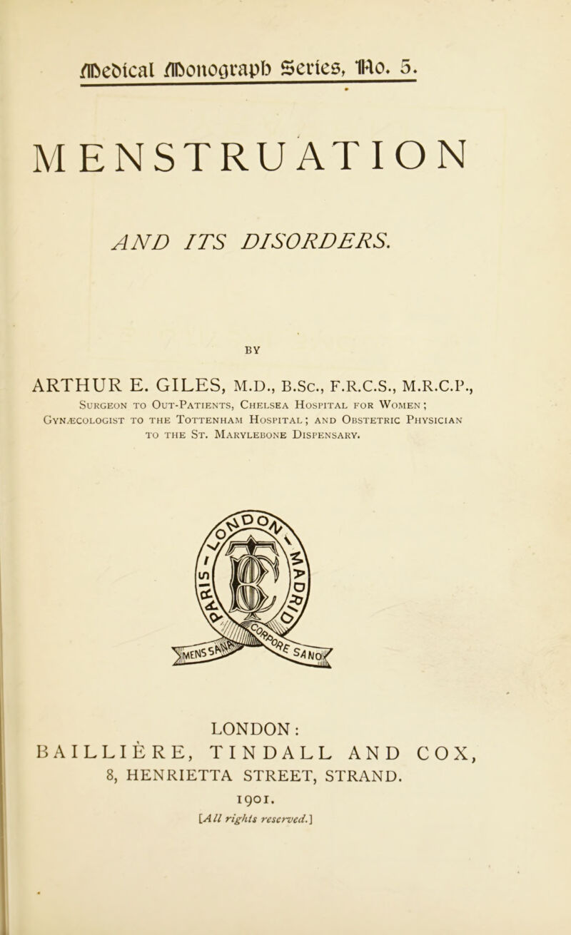 MENSTRUATION AND ITS DISORDERS. ARTHUR E. GILES, M.D., B.Sc., F.R.C.S., M.R.C.P., Surgeon to Out-Patients, Chelsea Hospital for Women; Gynaecologist to the Tottenham Hospital ; and Obstetric Physician to the St. Marylebone Dispensary. LONDON: BAILLIERE, TINDALL AND COX, 8, HENRIETTA STREET, STRAND. 1901. [All rights reserved.]