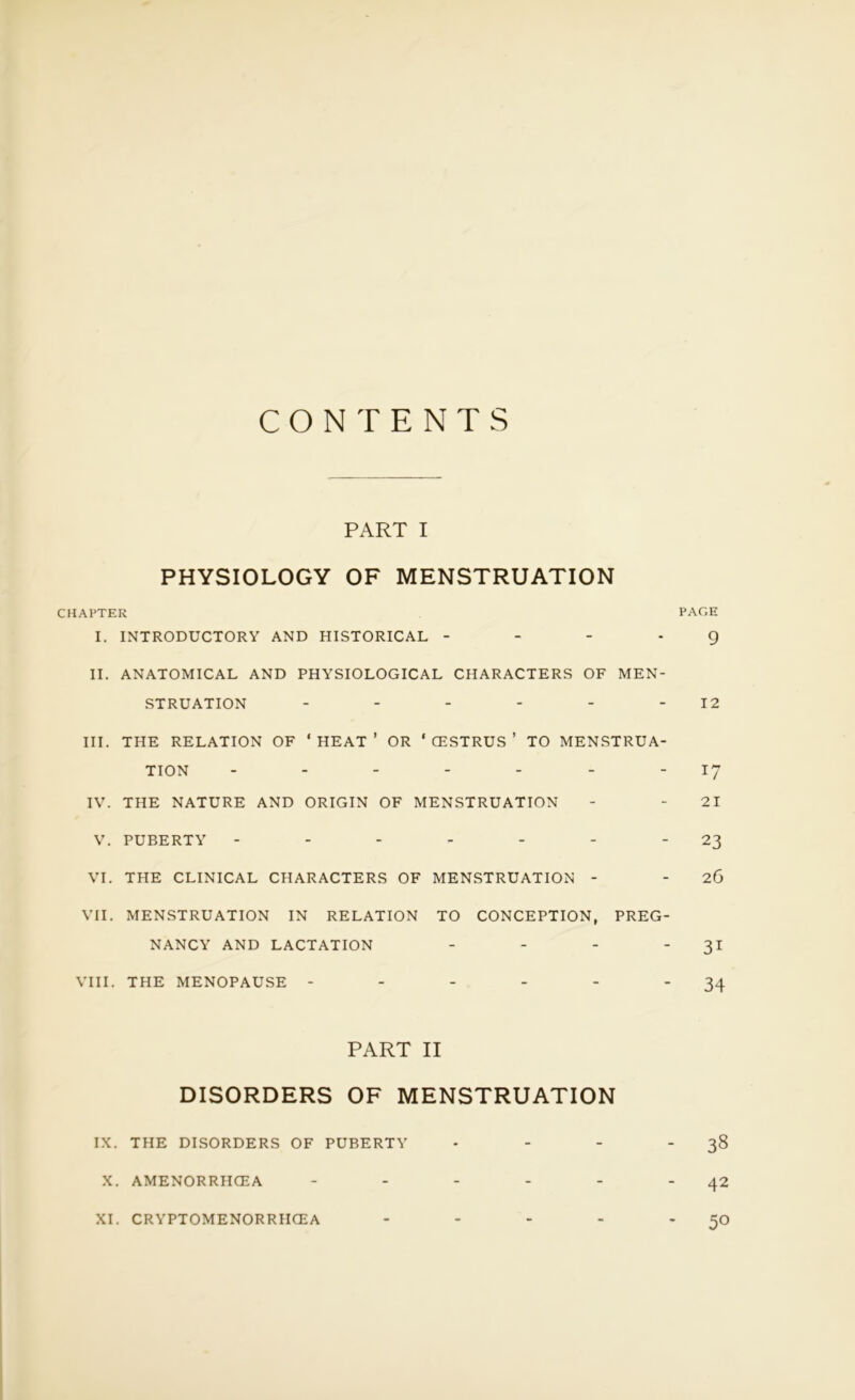 CONTENTS PART I PHYSIOLOGY OF MENSTRUATION CHAPTER PAGE I. INTRODUCTORY AND HISTORICAL - - 9 II. ANATOMICAL AND PHYSIOLOGICAL CHARACTERS OF MEN- STRUATION - - - - - 12 III. THE RELATION OF ' HEAT ’ OR ‘ CESTRUS ’ TO MENSTRUA- TION ------- 17 IV. THE NATURE AND ORIGIN OF MENSTRUATION - - 21 V. PUBERTY - - - - - - 23 VI. THE CLINICAL CHARACTERS OF MENSTRUATION - - 26 VII. MENSTRUATION IN RELATION TO CONCEPTION, PREG- NANCY AND LACTATION - - - 31 VIII. THE MENOPAUSE - - - - - 34 PART II DISORDERS OF MENSTRUATION IX. THE DISORDERS OF PUBERTY - - - -38 X. AMENORRHCEA - - - - - “42 XI. CRYPTOMENORRHCEA - - - - *5°