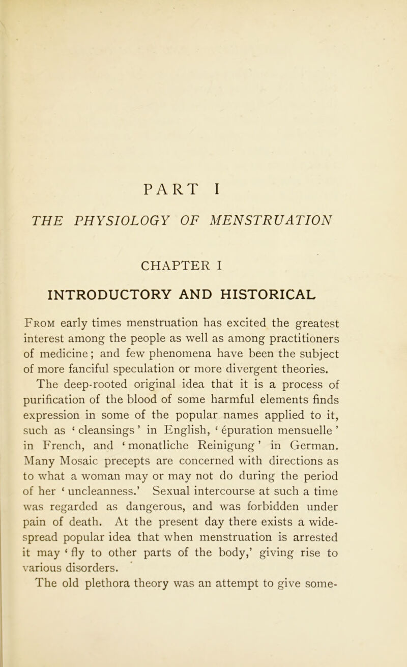 THE PHYSIOLOGY OF MENSTRUATION CHAPTER I INTRODUCTORY AND HISTORICAL From early times menstruation has excited the greatest interest among the people as well as among practitioners of medicine; and few phenomena have been the subject of more fanciful speculation or more divergent theories. The deep-rooted original idea that it is a process of purification of the blood of some harmful elements finds expression in some of the popular names applied to it, such as ‘ cleansings ’ in English, ‘ epuration mensuelle ’ in French, and ‘ monatliche Reinigung ’ in German. Many Mosaic precepts are concerned with directions as to what a woman may or may not do during the period of her ‘ uncleanness.’ Sexual intercourse at such a time was regarded as dangerous, and was forbidden under pain of death. At the present day there exists a wide- spread popular idea that when menstruation is arrested it may ‘ fly to other parts of the body,’ giving rise to various disorders. The old plethora theory was an attempt to give some-