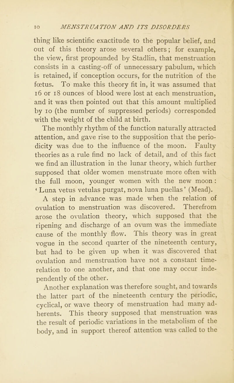 thing like scientific exactitude to the popular belief, and out of this theory arose several others; for example, the view, first propounded by Stadlin, that menstruation consists in a casting-off of unnecessary pabulum, which is retained, if conception occurs, for the nutrition of the foetus. To make this theory fit in, it was assumed that 16 or 18 ounces of blood were lost at each menstruation, and it was then pointed out that this amount multiplied by io (the number of suppressed periods) corresponded with the weight of the child at birth. The monthly rhythm of the function naturally attracted attention, and gave rise to the supposition that the perio- dicity was due to the influence of the moon. Faulty theories as a rule find no lack of detail, and of this fact we find an illustration in the lunar theory, which further supposed that older women menstruate more often with the full moon, younger women with the new moon : ‘ Luna vetus vetulas purgat, nova luna puellas’ (Mead). A step in advance was made when the relation of ovulation to menstruation was discovered. Therefrom arose the ovulation theory, which supposed that the ripening and discharge of an ovum was the immediate cause of the monthly flow. This theory was in great vogue in the second quarter of the nineteenth century, but had to be given up when it was discovered that ovulation and menstruation have not a constant time- relation to one another, and that one may occur inde- pendently of the other. Another explanation was therefore sought, and towards the latter part of the nineteenth century the periodic, cyclical, or wave theory of menstruation had many ad- herents. This theory supposed that menstruation was the result of periodic variations in the metabolism of the body, and in support thereof attention was called to the