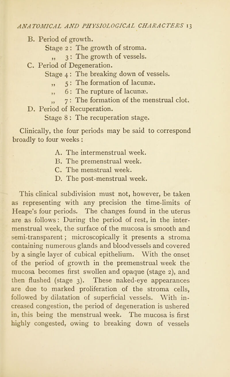 B. Period of growth. Stage 2 : The growth of stroma. ,, 3 : The growth of vessels. C. Period of Degeneration. Stage 4 : The breaking down of vessels. ,, 5 : The formation of lacunae. ,, 6 : The rupture of lacunae. „ 7 : The formation of the menstrual clot. D. Period of Recuperation. Stage 8 : The recuperation stage. Clinically, the four periods may be said to correspond broadly to four weeks : A. The intermenstrual week. B. The premenstrual week. C. The menstrual week. D. The post-menstrual week. This clinical subdivision must not, however, be taken as representing with any precision the time-limits of Heape’s four periods. The changes found in the uterus are as follows: During the period of rest, in the inter- menstrual week, the surface of the mucosa is smooth and semi-transparent; microscopically it presents a stroma containing numerous glands and bloodvessels and covered by a single layer of cubical epithelium. With the onset of the period of growth in the premenstrual week the mucosa becomes first swollen and opaque (stage 2), and then flushed (stage 3). These naked-eye appearances are due to marked proliferation of the stroma cells, followed by dilatation of superficial vessels. With in- creased congestion, the period of degeneration is ushered in, this being the menstrual week. The mucosa is first highly congested, owing to breaking down of vessels