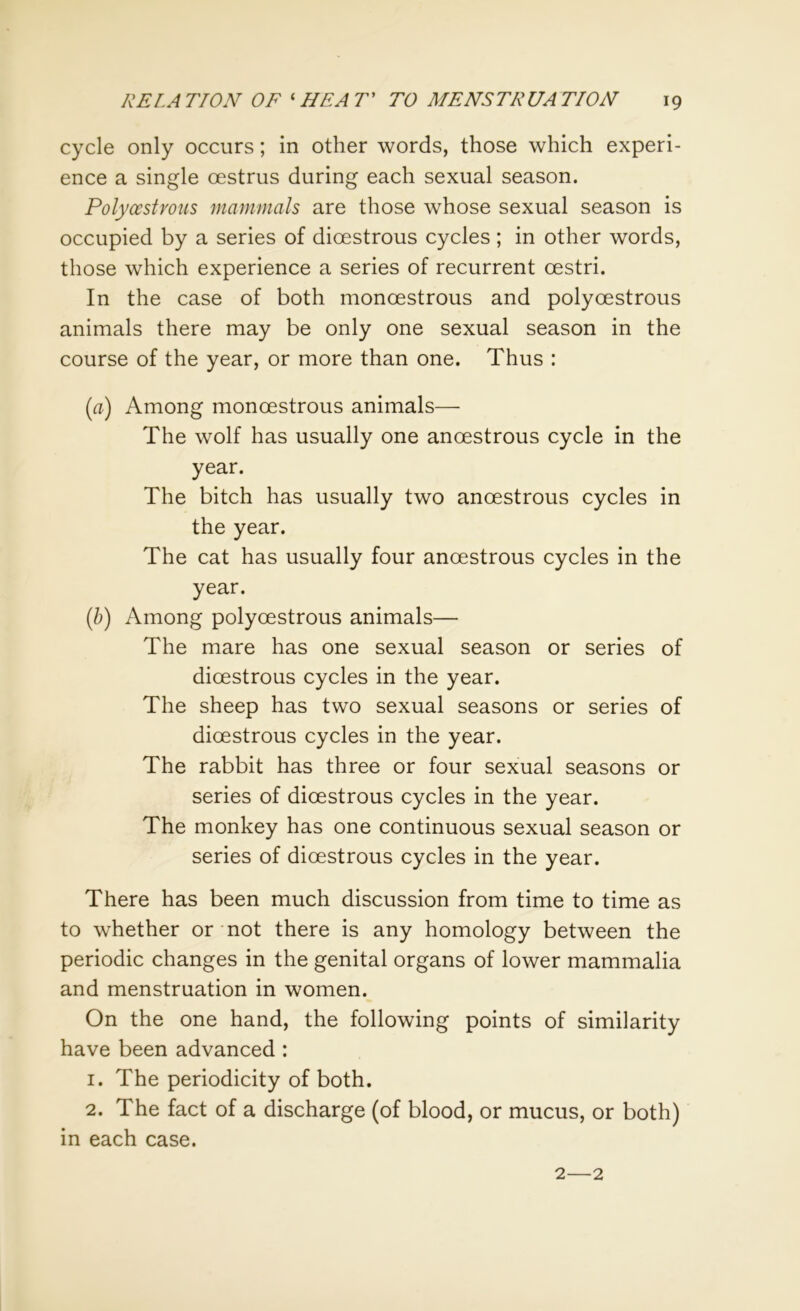 cycle only occurs; in other words, those which experi- ence a single oestrus during each sexual season. Polycestvous mammals are those whose sexual season is occupied by a series of dioestrous cycles ; in other words, those which experience a series of recurrent oestri. In the case of both monoestrous and polyoestrous animals there may be only one sexual season in the course of the year, or more than one. Thus : (a) Among monoestrous animals— The wolf has usually one anoestrous cycle in the year. The bitch has usually two anoestrous cycles in the year. The cat has usually four anoestrous cycles in the year. (b) Among polyoestrous animals— The mare has one sexual season or series of dioestrous cycles in the year. The sheep has two sexual seasons or series of dioestrous cycles in the year. The rabbit has three or four sexual seasons or series of dioestrous cycles in the year. The monkey has one continuous sexual season or series of dioestrous cycles in the year. There has been much discussion from time to time as to whether or not there is any homology between the periodic changes in the genital organs of lower mammalia and menstruation in women. On the one hand, the following points of similarity have been advanced : 1. The periodicity of both. 2. The fact of a discharge (of blood, or mucus, or both) in each case. 2—2