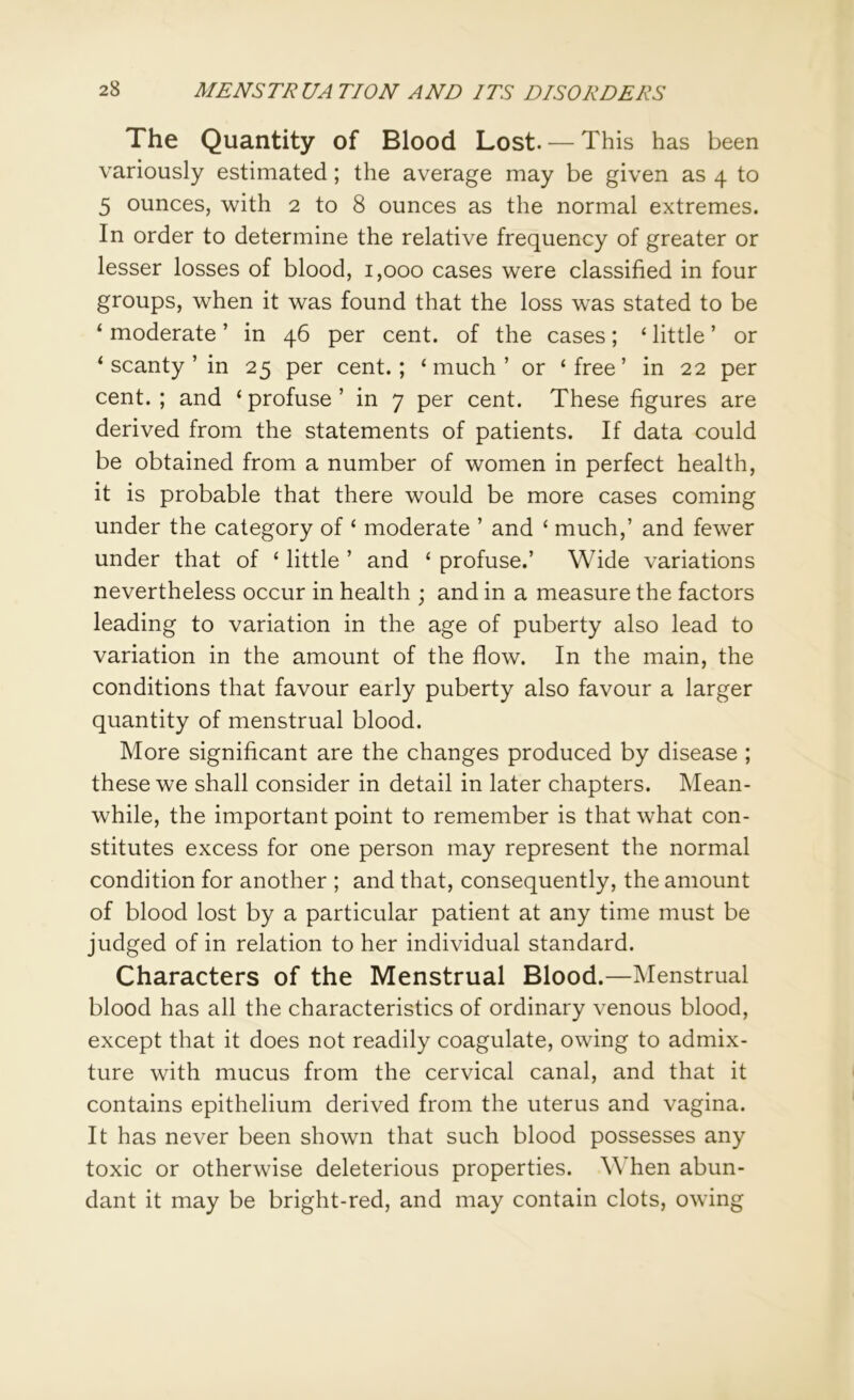 The Quantity of Blood Lost. — This has been variously estimated; the average may be given as 4 to 5 ounces, with 2 to 8 ounces as the normal extremes. In order to determine the relative frequency of greater or lesser losses of blood, 1,000 cases were classified in four groups, when it was found that the loss wras stated to be ‘ moderate ’ in 46 per cent, of the cases; ‘ little ’ or ‘ scanty ’ in 25 per cent.; ‘much’ or ‘free’ in 22 per cent. ; and ‘ profuse ’ in 7 per cent. These figures are derived from the statements of patients. If data could be obtained from a number of women in perfect health, it is probable that there would be more cases coming under the category of ‘ moderate ’ and ‘ much,’ and fewer under that of ‘ little ’ and ‘ profuse.’ Wide variations nevertheless occur in health ; and in a measure the factors leading to variation in the age of puberty also lead to variation in the amount of the flow. In the main, the conditions that favour early puberty also favour a larger quantity of menstrual blood. More significant are the changes produced by disease ; these we shall consider in detail in later chapters. Mean- while, the important point to remember is that what con- stitutes excess for one person may represent the normal condition for another ; and that, consequently, the amount of blood lost by a particular patient at any time must be judged of in relation to her individual standard. Characters of the Menstrual Blood.—Menstrual blood has all the characteristics of ordinary venous blood, except that it does not readily coagulate, owing to admix- ture with mucus from the cervical canal, and that it contains epithelium derived from the uterus and vagina. It has never been shown that such blood possesses any toxic or otherwise deleterious properties. When abun- dant it may be bright-red, and may contain clots, owing