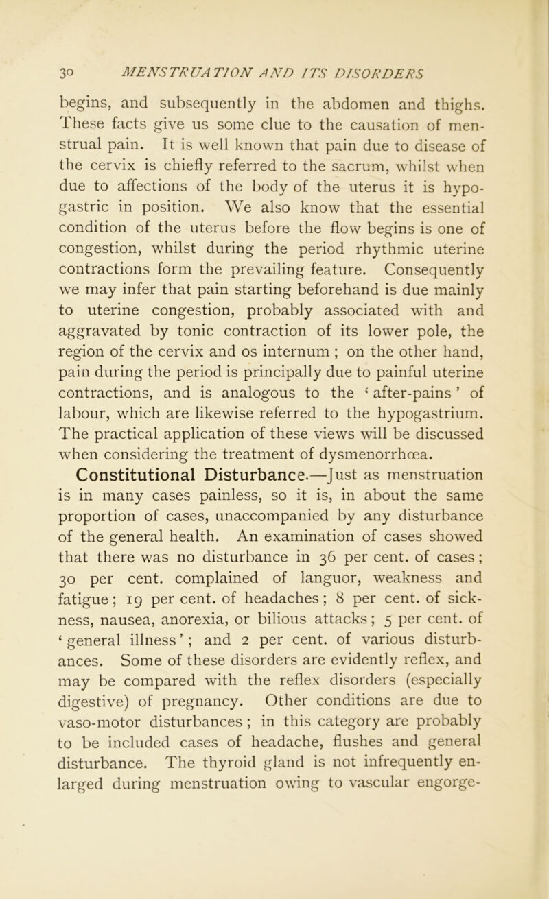 begins, and subsequently in the abdomen and thighs. These facts give us some clue to the causation of men- strual pain. It is well known that pain due to disease of the cervix is chiefly referred to the sacrum, whilst when due to affections of the body of the uterus it is hypo- gastric in position. We also know that the essential condition of the uterus before the flow begins is one of congestion, whilst during the period rhythmic uterine contractions form the prevailing feature. Consequently we may infer that pain starting beforehand is due mainly to uterine congestion, probably associated with and aggravated by tonic contraction of its lower pole, the region of the cervix and os internum ; on the other hand, pain during the period is principally due to painful uterine contractions, and is analogous to the £ after-pains ’ of labour, which are likewise referred to the hypogastrium. The practical application of these views will be discussed when considering the treatment of dysmenorrhcea. Constitutional Disturbance.—Just as menstruation is in many cases painless, so it is, in about the same proportion of cases, unaccompanied by any disturbance of the general health. An examination of cases showed that there was no disturbance in 36 per cent, of cases; 30 per cent, complained of languor, weakness and fatigue; 19 per cent, of headaches; 8 per cent, of sick- ness, nausea, anorexia, or bilious attacks; 5 per cent, of ‘ general illness ’ ; and 2 per cent, of various disturb- ances. Some of these disorders are evidently reflex, and may be compared with the reflex disorders (especially digestive) of pregnancy. Other conditions are due to vaso-motor disturbances ; in this category are probably to be included cases of headache, flushes and general disturbance. The thyroid gland is not infrequently en- larged during menstruation owing to vascular engorge-