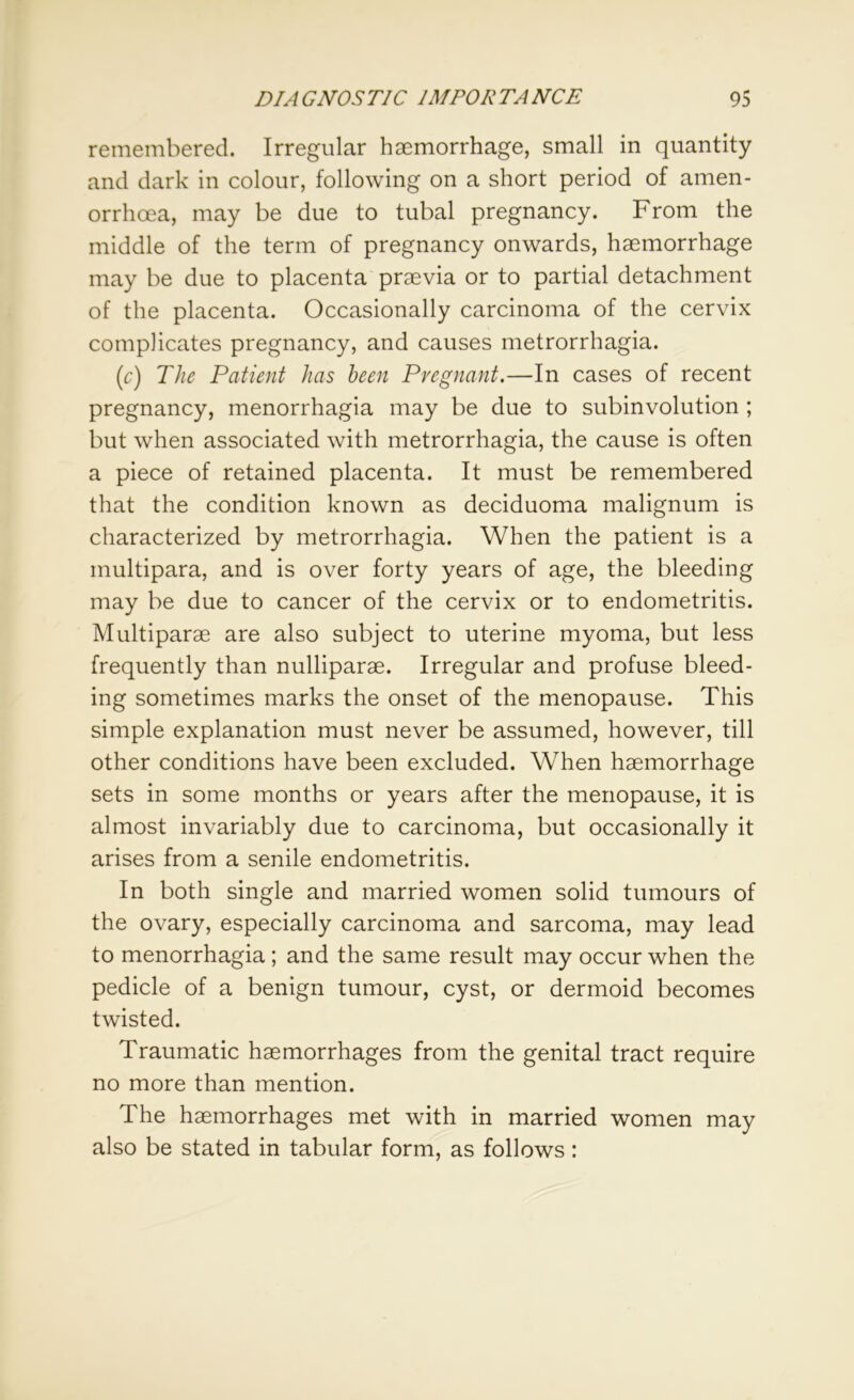 remembered. Irregular haemorrhage, small in quantity and dark in colour, following on a short period of amen- orrhoea, may be due to tubal pregnancy. From the middle of the term of pregnancy onwards, haemorrhage may be due to placenta praevia or to partial detachment of the placenta. Occasionally carcinoma of the cervix complicates pregnancy, and causes metrorrhagia. (c) The Patient has been Pregnant.—In cases of recent pregnancy, menorrhagia may be due to subinvolution ; but when associated with metrorrhagia, the cause is often a piece of retained placenta. It must be remembered that the condition known as deciduoma malignum is characterized by metrorrhagia. When the patient is a multipara, and is over forty years of age, the bleeding may be due to cancer of the cervix or to endometritis. Multiparae are also subject to uterine myoma, but less frequently than nulliparae. Irregular and profuse bleed- ing sometimes marks the onset of the menopause. This simple explanation must never be assumed, however, till other conditions have been excluded. When haemorrhage sets in some months or years after the menopause, it is almost invariably due to carcinoma, but occasionally it arises from a senile endometritis. In both single and married women solid tumours of the ovary, especially carcinoma and sarcoma, may lead to menorrhagia; and the same result may occur when the pedicle of a benign tumour, cyst, or dermoid becomes twisted. Traumatic haemorrhages from the genital tract require no more than mention. The haemorrhages met with in married women may also be stated in tabular form, as follows: