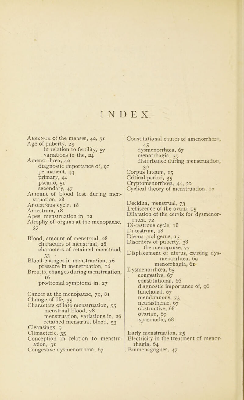 INDEX Absence of the menses, 42, 51 Age of puberty, 25 in relation to fertility, 57 variations in the, 24 Amenorrhoea, 42 diagnostic importance of, 90 permanent, 44 primary, 44 pseudo, 51 secondary, 47 Amount of blood lost during men- struation, 28 Anoestrous cycle, 18 Anoestrum, 18 Apes, menstruation in, 12 Atrophy of organs at the menopause, 37 Blood, amount of menstrual, 28 characters of menstrual, 28 characters of retained menstrual, 53 • Blood-changes in menstrua'ion, 16 pressure in menstruation, 16 Breasts, changes during menstruation, 16 prodromal symptoms in, 27 Cancer at the menopause, 79, 81 Change of life, 35 Characters of late menstruation, 55 menstrual blood, 28 menstruation, variations in, 26 retained menstrual blood, 33 Cleansings, 9 Climacteric, 35 Conception in relation to menstru- ation, 31 Congestive dysmenorrhoea, 67 Constitutional causes of amenorrhoea, 45 dysmenorrhoea, 67 menorrhagia, 59 disturbance during menstruation, 30 Corpus luteum, 15 Critical period, 35 Cryptomenorrhoea, 44, 50 Cyclical theory of menstruation, 10 Decidua, menstrual, 73 Dehiscence of the ovum, 15 Dilatation of the cervix for dysmenor- rhoea, 72 Di-oestrous cycle, 18 Di-oestrum, 18 Discus proligerus, 15 Disorders of puberty, 38 the menopause, 77 Displacement of uterus, causing dys- menorrhoea, 69 menorrhagia, 61 Dysmenorrhoea, 65 congestive, 67 constitutional, 66 diagnostic importance of, 96 functional, 67 membranous, 73 neurasthenic, 67 obstructive, 68 ovarian, 69 spasmodic, 68 - t Early menstruation, 25 Electricity in the treatment of menor- rhagia, 64 Emmenagogues, 47