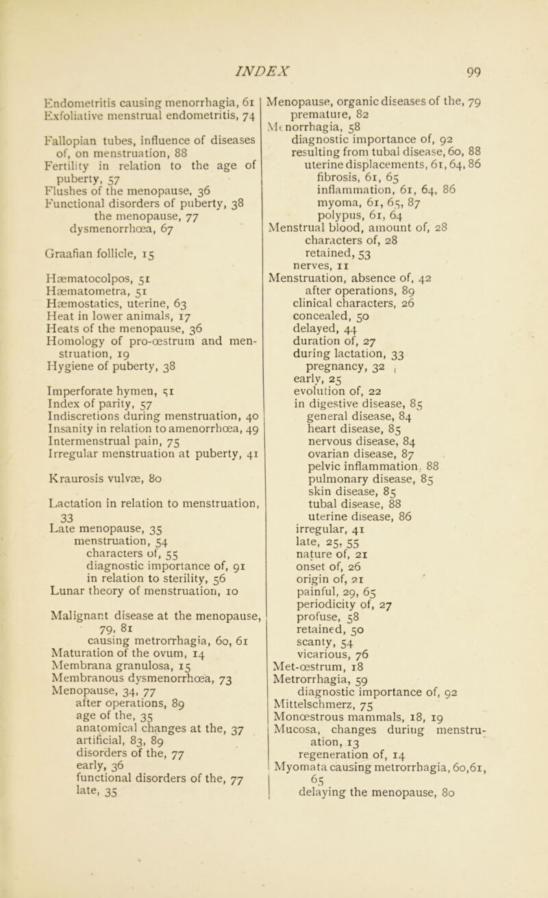 Endometritis causing menorrhagia, 61 Exfoliative menstrual endometritis, 74 Eallopian tubes, influence of diseases of, on menstruation, 88 Fertility in relation to the age of puberty, 57 Flushes of the menopause, 36 Functional disorders of puberty, 38 the menopause, 77 dysmenorrhoea, 67 Graafian follicle, 15 Haematocolpos, 51 Haematometra, 51 Haemostatics, uterine, 63 Heat in lower animals, 17 Heats of the menopause, 36 Homology of pro-oestrum and men- struation, 19 Hygiene of puberty, 38 Imperforate hymen, e;i Index of parity, 57 Indiscretions during menstruation, 40 Insanity in relation to amenorrhoea, 49 Intermenstrual pain, 75 Irregular menstruation at puberty, 41 Kraurosis vulvee, 80 Lactation in relation to menstruation, 33 Late menopause, 35 menstruation, 54 characters of, 55 diagnostic importance of, 91 in relation to sterility, 56 Lunar theory of menstruation, 10 Malignant disease at the menopause, 79, 81 causing metrorrhagia, 60, 61 Maturation of the ovum, 14 Membrana granulosa, 15 Membranous dysmenorrhoea, 73 Menopause, 34, 77 after operations, 89 age of the, 35 anatomical changes at the, 37 artificial, 83, 89 disorders of the, 77 early, 36 functional disorders of the, 77 late, 35 Menopause, organic diseases of the, 79 premature, 82 \Lnorrhagia, 58 diagnostic importance of, 92 resulting from tubal disease, 60, 88 uterine displacements, 61, 64, 86 fibrosis, 61, 65 inflammation, 61, 64, 86 myoma, 61, 65, 87 polypus, 61, 64 Menstrual blood, amount of, 28 characters of, 28 retained, 53 nerves, 11 Menstruation, absence of, 42 after operations, 89 clinical characters, 26 concealed, 50 delayed, 44 duration of, 27 during lactation, 33 pregnancy, 32 , early, 25 evolution of, 22 in digestive disease, 85 general disease, 84 heart disease, 85 nervous disease, 84 ovarian disease, 87 pelvic inflammation. 88 pulmonary disease, 85 skin disease, 85 tubal disease, 88 uterine disease, 86 irregular, 41 late, 25, 55 nature of, 21 onset of, 26 origin of, 21 painful, 29, 65 periodicity of, 27 profuse, 58 retained, 50 scanty, 54 vicarious, 76 Met-oestrum, 18 Metrorrhagia, 59 diagnostic importance of, 92 Mittelschmerz, 75 Monoestrous mammals, 18, 19 Mucosa, changes during menstru ation, 13 regeneration of, 14 Myomata causing metrorrhagia, 60,61 65 delaying the menopause, 80