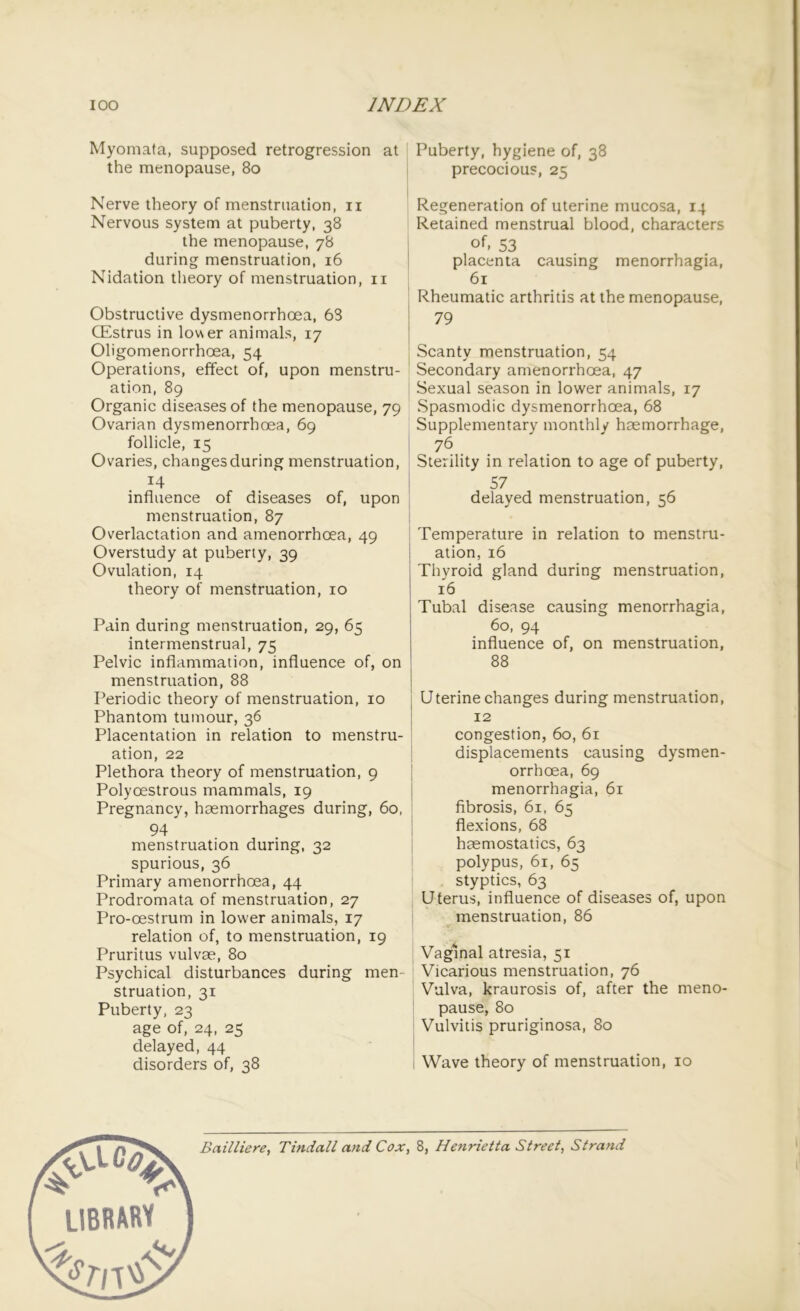 Myomata, supposed retrogression at the menopause, 80 Nerve theory of menstruation, n Nervous system at puberty, 38 the menopause, 78 during menstruation, 16 Nidation theory of menstruation, 11 Obstructive dysmenorrhoea, 63 CEstrus in lower animals, 17 Oligomenorrhoea, 54 Operations, effect of, upon menstru- ation, 89 Organic diseases of the menopause, 79 Ovarian dysmenorrhoea, 69 follicle, 15 Ovaries, changes during menstruation, 14 influence of diseases of, upon menstruation, 87 Overlactation and amenorrhoea, 49 Overstudy at puberty, 39 Ovulation, 14 theory of menstruation, 10 Pain during menstruation, 29, 65 intermenstrual, 75 Pelvic inflammation, influence of, on menstruation, 88 Periodic theory of menstruation, 10 Phantom tumour, 36 Placentation in relation to menstru- ation, 22 Plethora theory of menstruation, 9 Polyoestrous mammals, 19 Pregnancy, haemorrhages during, 60, 94 menstruation during, 32 spurious, 36 Primary amenorrhoea, 44 Prodromata of menstruation, 27 Pro-oestrum in lower animals, 17 relation of, to menstruation, 19 Pruritus vulvas, 80 Psychical disturbances during men- struation, 31 Puberty, 23 age of, 24, 25 delayed, 44 disorders of, 38 Puberty, hygiene of, 38 precocious, 25 Regeneration of uterine mucosa, 14 Retained menstrual blood, characters oh 53 placenta causing menorrhagia, 61 Rheumatic arthritis at the menopause, 79 Scanty menstruation, 54 Secondary amenorrhoea, 47 Sexual season in lower animals, 17 Spasmodic dysmenorrhoea, 68 Supplementary monthly haemorrhage, 76 Sterility in relation to age of puberty, 57 delayed menstruation, 56 Temperature in relation to menstru- ation, 16 Thyroid gland during menstruation, 16 Tubal disease causing menorrhagia, 60, 94 influence of, on menstruation, 88 Uterine changes during menstruation, 12 congestion, 60, 61 displacements causing dysmen- orrhoea, 69 menorrhagia, 61 fibrosis, 61, 65 flexions, 68 haemostatics, 63 polypus, 61, 65 styptics, 63 Uterus, influence of diseases of, upon menstruation, 86 Vaginal atresia, 51 Vicarious menstruation, 76 Vulva, kraurosis of, after the meno- pause, 80 Vulvitis pruriginosa, 80 Wave theory of menstruation, 10