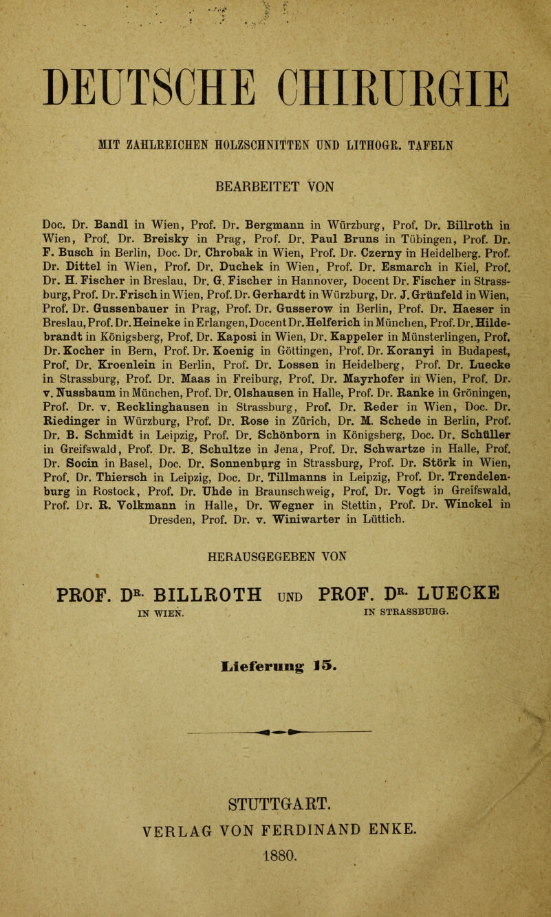 DEUTSCHE CHIRURGIE MIT ZAHLREICHEN HOLZSCHNITTEN UND LITHOGR. TAFELN BEARBEITET VON Doc. Dr. Bandl in Wien, Prof. Dr. Bergmann in Würzburg, Prof. Dr. Billroth in Wien, Prof. Dr. Breisky in Prag, Prof. Dr, Paul Bruns in Tübingen, Prof. Dr. F. Busch in Berlin, Doc. Dr. Chrobak in Wien, Prof. Dr. Czerny in Heidelberg. Prof. Dr. Dittel in Wien, Prof. Dr. Duchek in Wien, Prof. Dr. Esmarch in Kiel, Prof. Dr. H. Fischer in Breslau, Dr. G. Fischer in Hannover, Docent Dr. Fischer in Strass- burg, Prof. Dr. Frisch in Wien, Prof.Dr. Gerhardt in Würzburg, Dr. J. Grünfeld in Wien, Prof, Dr. Gussenbauer in Prag, Prof. Dr. Gusserow in Berlin, Prof. Dr. Haeser in Breslau, Prof. Dr. Heineke in Erlangen, Docent Dr.Helferich in München, Prof.Dr. Hilde- brandt in Königsberg, Prof. Dr. Kaposi in Wien, Dr. Kappeier in Münsterlingen, Prof, Dr. Kocher in Bern, Prof. Dr. Koenig in Göttingen, Prof. Dr. Koranyi in Budapest, Prof. Dr. Kroenlein in Berlin, Prof. Dr. Lossen in Heidelberg, Prof. Dr. Luecke in Strassburg, Prof. Dr. Maas in Freiburg, Prof. Dr. Mayrhofer in Wien, Prof. Dr. v. Nussbaum in München, Prof. Dr. Olshausen in Halle, Prof. Dr. Ranke in Groningen, Prof. Dr. v. Recklinghausen in Strassburg, Prof. Dr. Reder in Wien, Doc. Dr. Riedinger in Würzburg, Prof. Dr. Rose in Zürich, Dr. M. Schede in Berlin, Prof. Dr. B. Schmidt in Leipzig, Prof. Dr. Schönborn in Königsberg, Doc. Dr. Schüller in Greifswald, Prof. Dr. B. Schultze in Jena, Prof. Dr. Schwartze in Halle, Prof. Dr. Socin in Basel, Doc. Dr. Sonnenburg in Strassburg, Prof. Dr. Störk in Wien, Prof. Dr. Thiersch in Leipzig, Doc. Dr. Tillmanns in Leipzig, Prof. Dr. Trendelen- burg in Rostock, Prof. Dr. Uhde in Braunschweig, Prof. Dr. Vogt in Greifswald, Prof. Dr. R. Volkmann in Halle, Dr. Wegner in Stettin, Prof. Dr. Winckel in Dresden, Prof. Dr. v. Winiwarter in Lüttich. HERAUSGEGEBEN VON PROF. DK BILLROTH und PROF. DB- LUECKE IN WIEN. IN STRASSBUBÖ. Lieferung 15. STUTTGART. VERLAG VON FERDINAND ENKE. 1880.